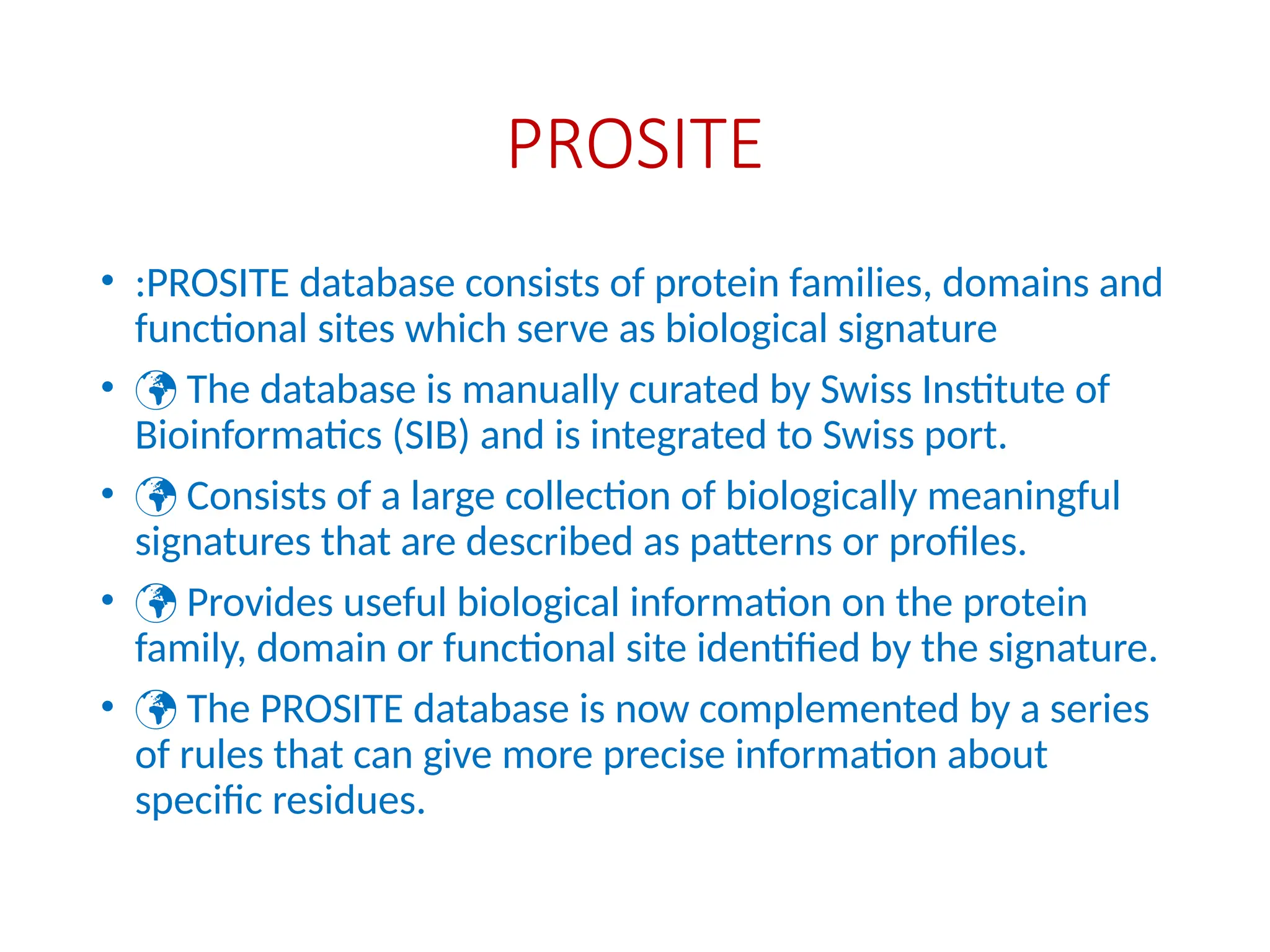 PROSITE
• :PROSITE database consists of protein families, domains and
functional sites which serve as biological signature
•  The database is manually curated by Swiss Institute of
Bioinformatics (SIB) and is integrated to Swiss port.
•  Consists of a large collection of biologically meaningful
signatures that are described as patterns or profiles.
•  Provides useful biological information on the protein
family, domain or functional site identified by the signature.
•  The PROSITE database is now complemented by a series
of rules that can give more precise information about
specific residues.
 
