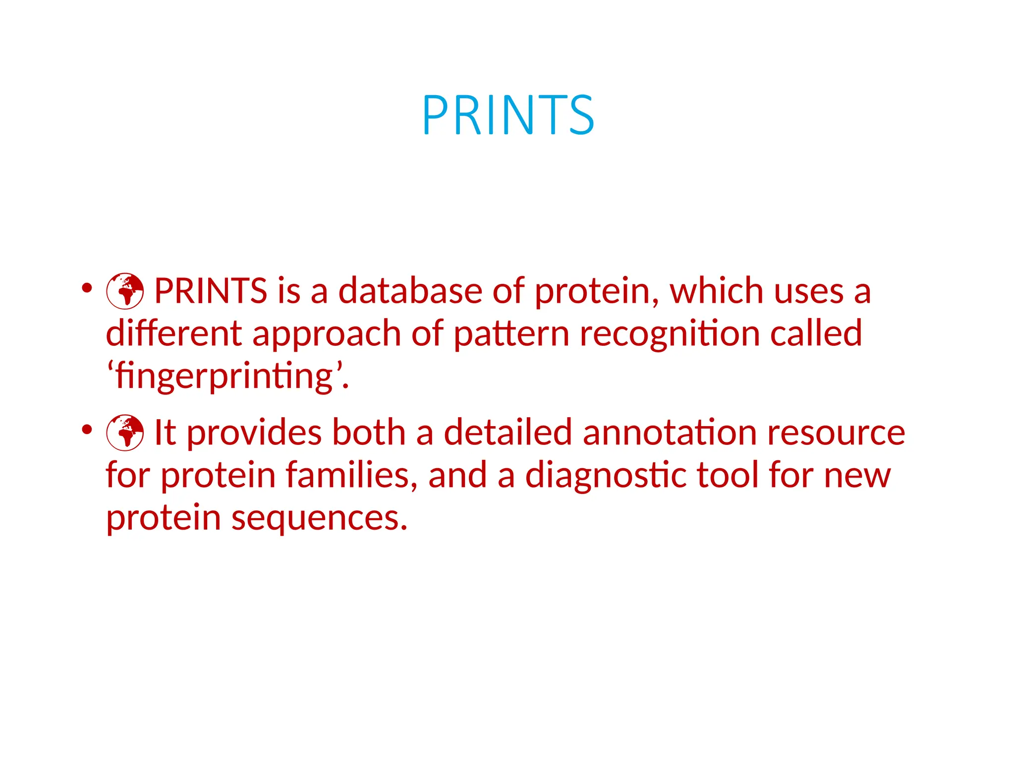 PRINTS
•  PRINTS is a database of protein, which uses a
different approach of pattern recognition called
‘fingerprinting’.
•  It provides both a detailed annotation resource
for protein families, and a diagnostic tool for new
protein sequences.
 