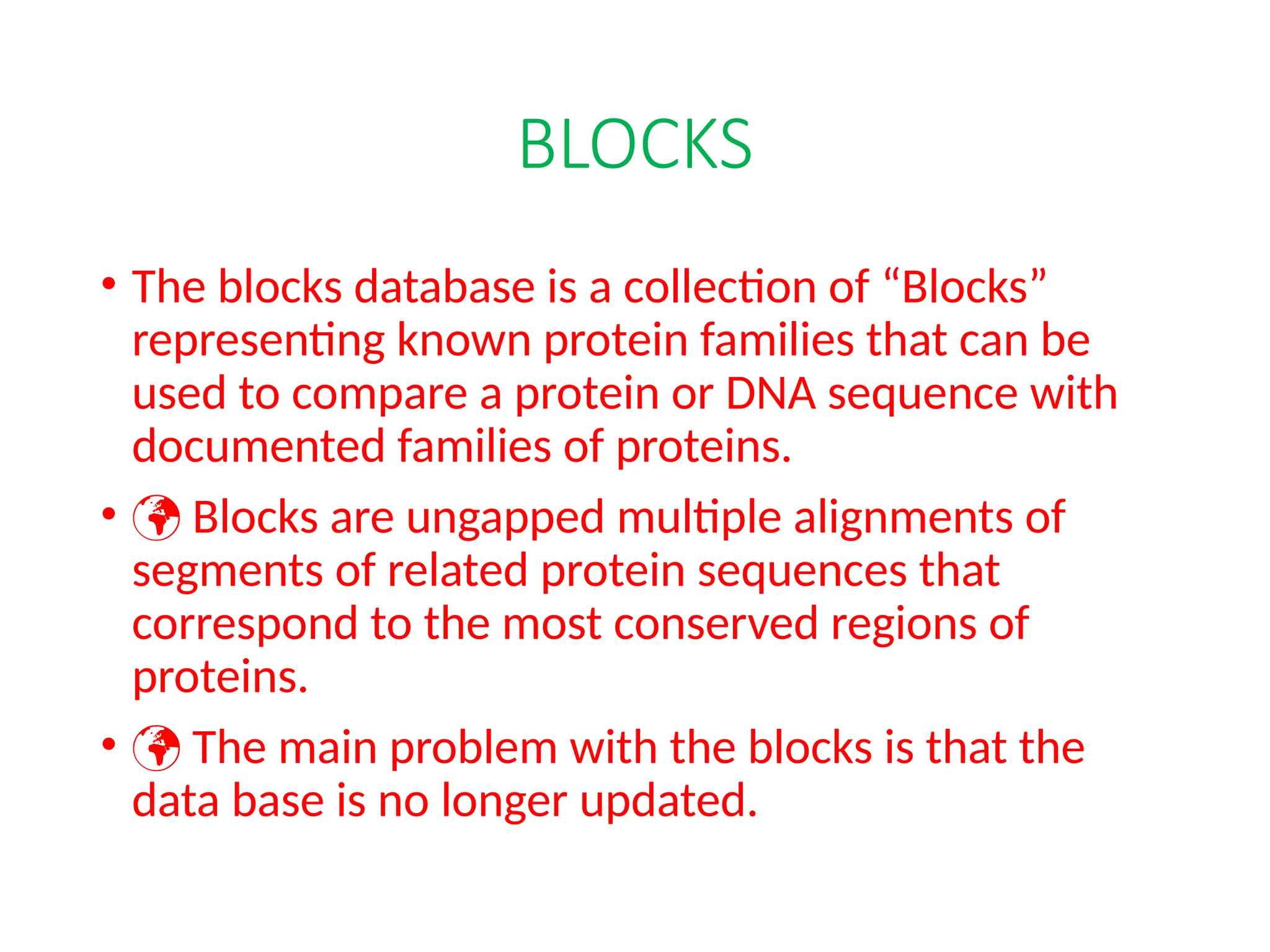 BLOCKS
• The blocks database is a collection of “Blocks”
representing known protein families that can be
used to compare a protein or DNA sequence with
documented families of proteins.
•  Blocks are ungapped multiple alignments of
segments of related protein sequences that
correspond to the most conserved regions of
proteins.
•  The main problem with the blocks is that the
data base is no longer updated.
 
