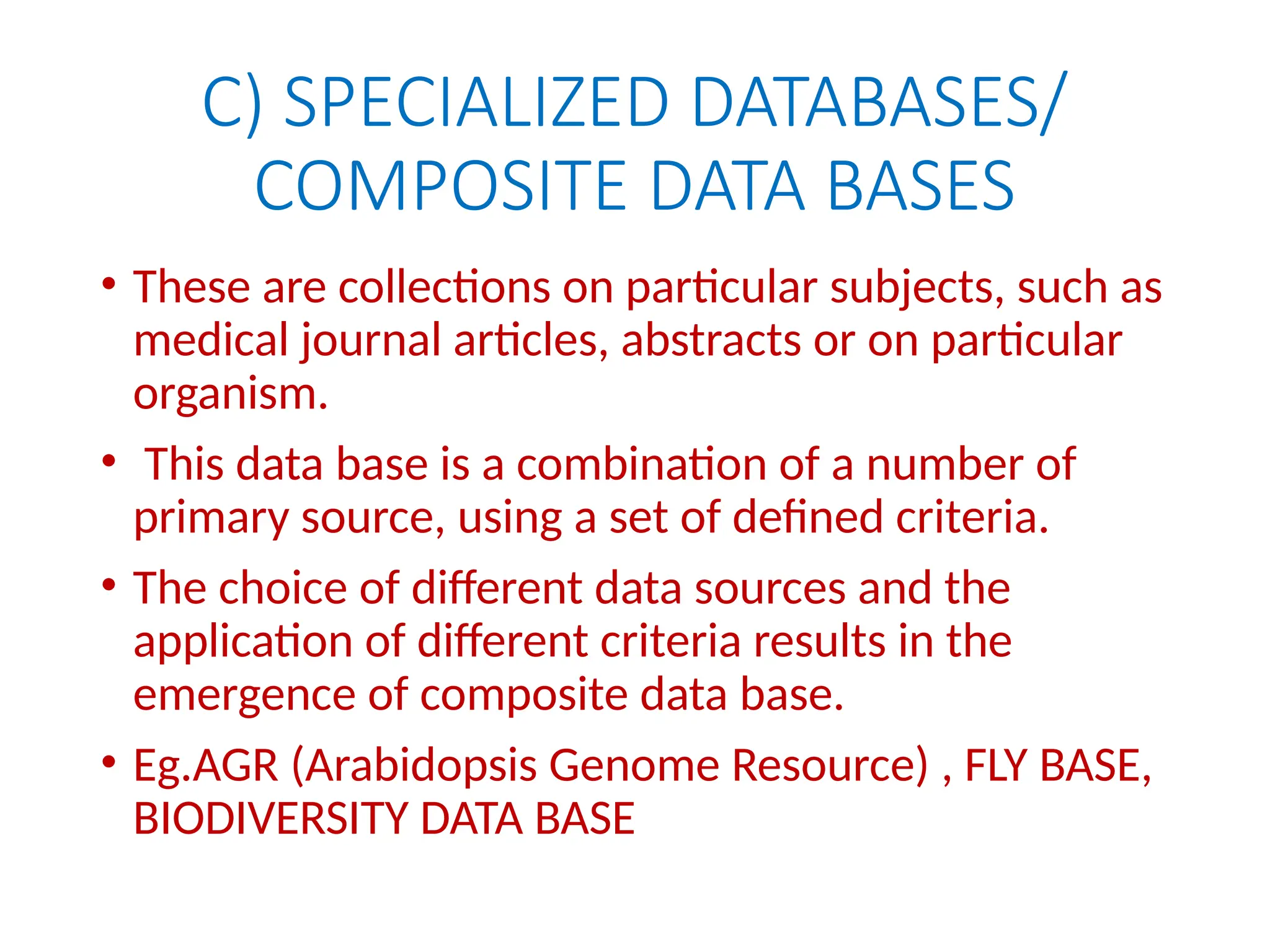 C) SPECIALIZED DATABASES/
COMPOSITE DATA BASES
• These are collections on particular subjects, such as
medical journal articles, abstracts or on particular
organism.
• This data base is a combination of a number of
primary source, using a set of defined criteria.
• The choice of different data sources and the
application of different criteria results in the
emergence of composite data base.
• Eg.AGR (Arabidopsis Genome Resource) , FLY BASE,
BIODIVERSITY DATA BASE
 