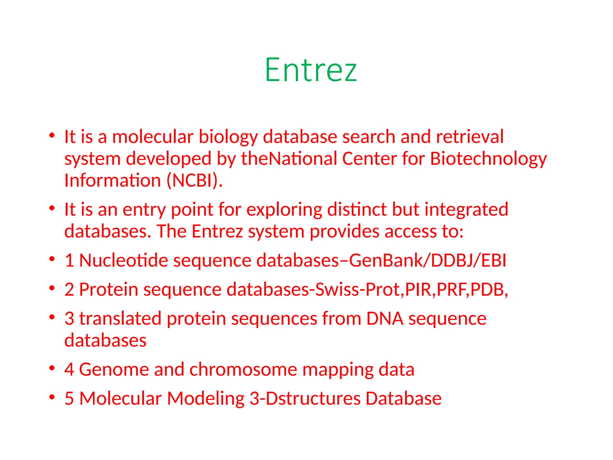 Entrez
• It is a molecular biology database search and retrieval
system developed by theNational Center for Biotechnology
Information (NCBI).
• It is an entry point for exploring distinct but integrated
databases. The Entrez system provides access to:
• 1 Nucleotide sequence databases–GenBank/DDBJ/EBI
• 2 Protein sequence databases-Swiss-Prot,PIR,PRF,PDB,
• 3 translated protein sequences from DNA sequence
databases
• 4 Genome and chromosome mapping data
• 5 Molecular Modeling 3-Dstructures Database
 