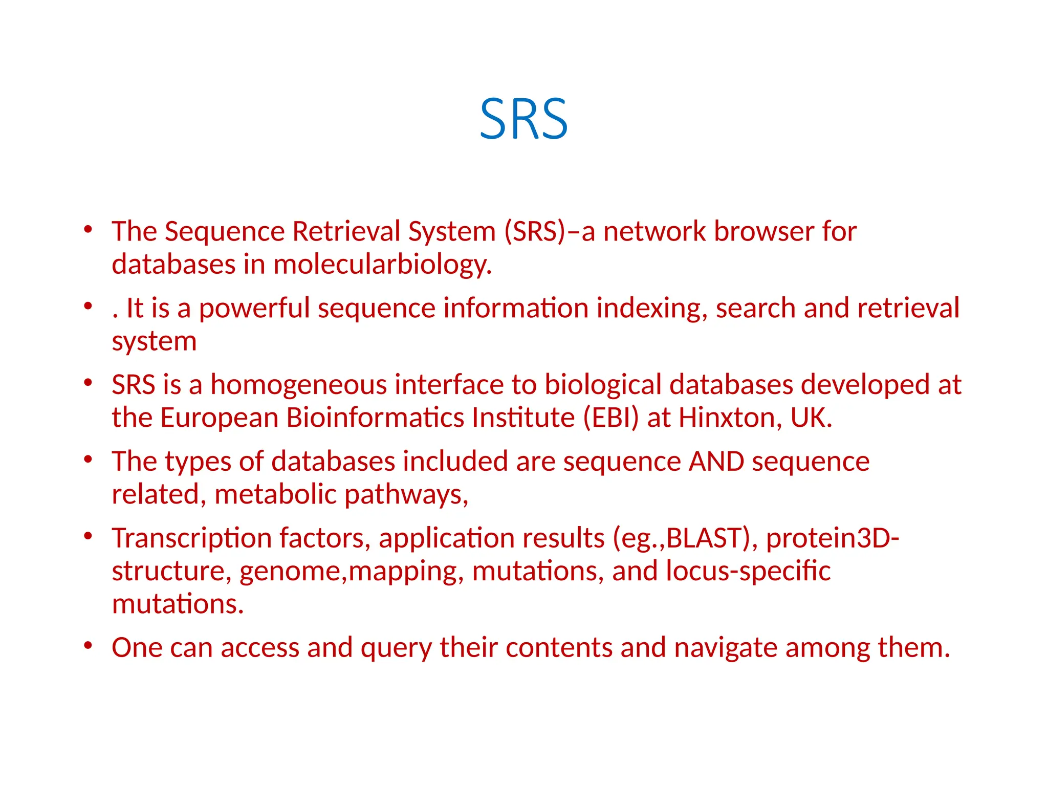SRS
• The Sequence Retrieval System (SRS)–a network browser for
databases in molecularbiology.
• . It is a powerful sequence information indexing, search and retrieval
system
• SRS is a homogeneous interface to biological databases developed at
the European Bioinformatics Institute (EBI) at Hinxton, UK.
• The types of databases included are sequence AND sequence
related, metabolic pathways,
• Transcription factors, application results (eg.,BLAST), protein3D-
structure, genome,mapping, mutations, and locus-specific
mutations.
• One can access and query their contents and navigate among them.
 