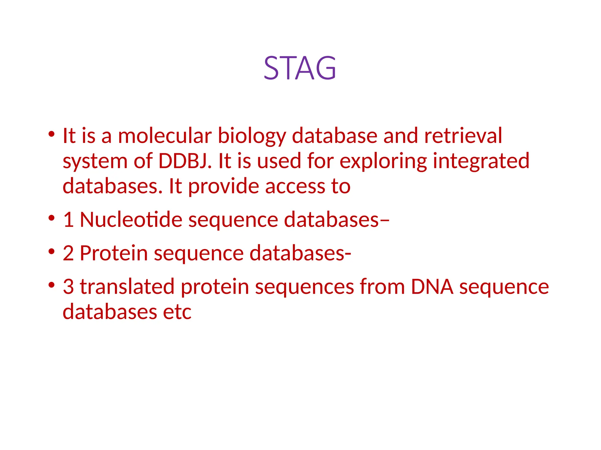 STAG
• It is a molecular biology database and retrieval
system of DDBJ. It is used for exploring integrated
databases. It provide access to
• 1 Nucleotide sequence databases–
• 2 Protein sequence databases-
• 3 translated protein sequences from DNA sequence
databases etc
 