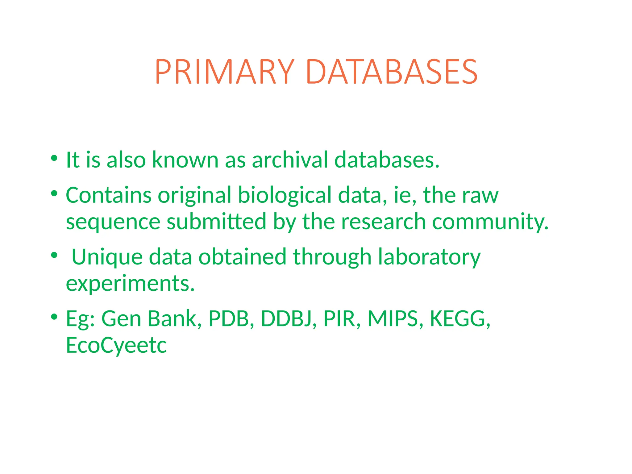 PRIMARY DATABASES
• It is also known as archival databases.
• Contains original biological data, ie, the raw
sequence submitted by the research community.
• Unique data obtained through laboratory
experiments.
• Eg: Gen Bank, PDB, DDBJ, PIR, MIPS, KEGG,
EcoCyeetc
 