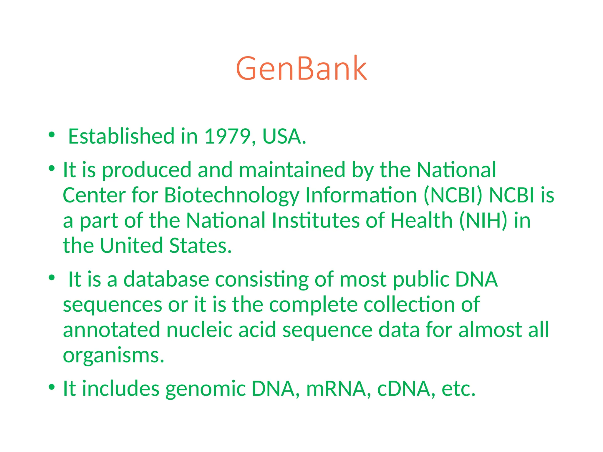 GenBank
• Established in 1979, USA.
• It is produced and maintained by the National
Center for Biotechnology Information (NCBI) NCBI is
a part of the National Institutes of Health (NIH) in
the United States.
• It is a database consisting of most public DNA
sequences or it is the complete collection of
annotated nucleic acid sequence data for almost all
organisms.
• It includes genomic DNA, mRNA, cDNA, etc.
 