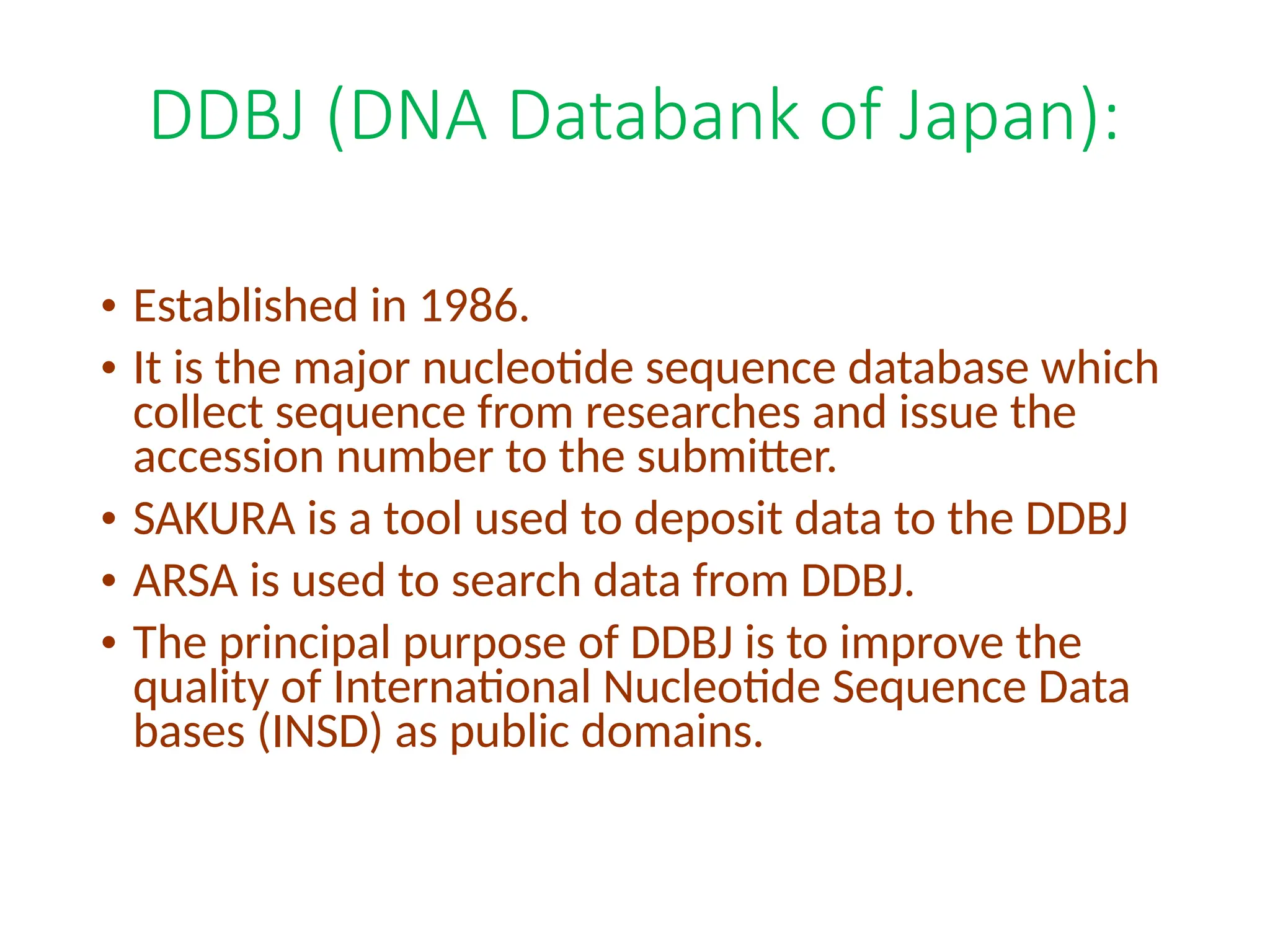 DDBJ (DNA Databank of Japan):
• Established in 1986.
• It is the major nucleotide sequence database which
collect sequence from researches and issue the
accession number to the submitter.
• SAKURA is a tool used to deposit data to the DDBJ
• ARSA is used to search data from DDBJ.
• The principal purpose of DDBJ is to improve the
quality of International Nucleotide Sequence Data
bases (INSD) as public domains.
 