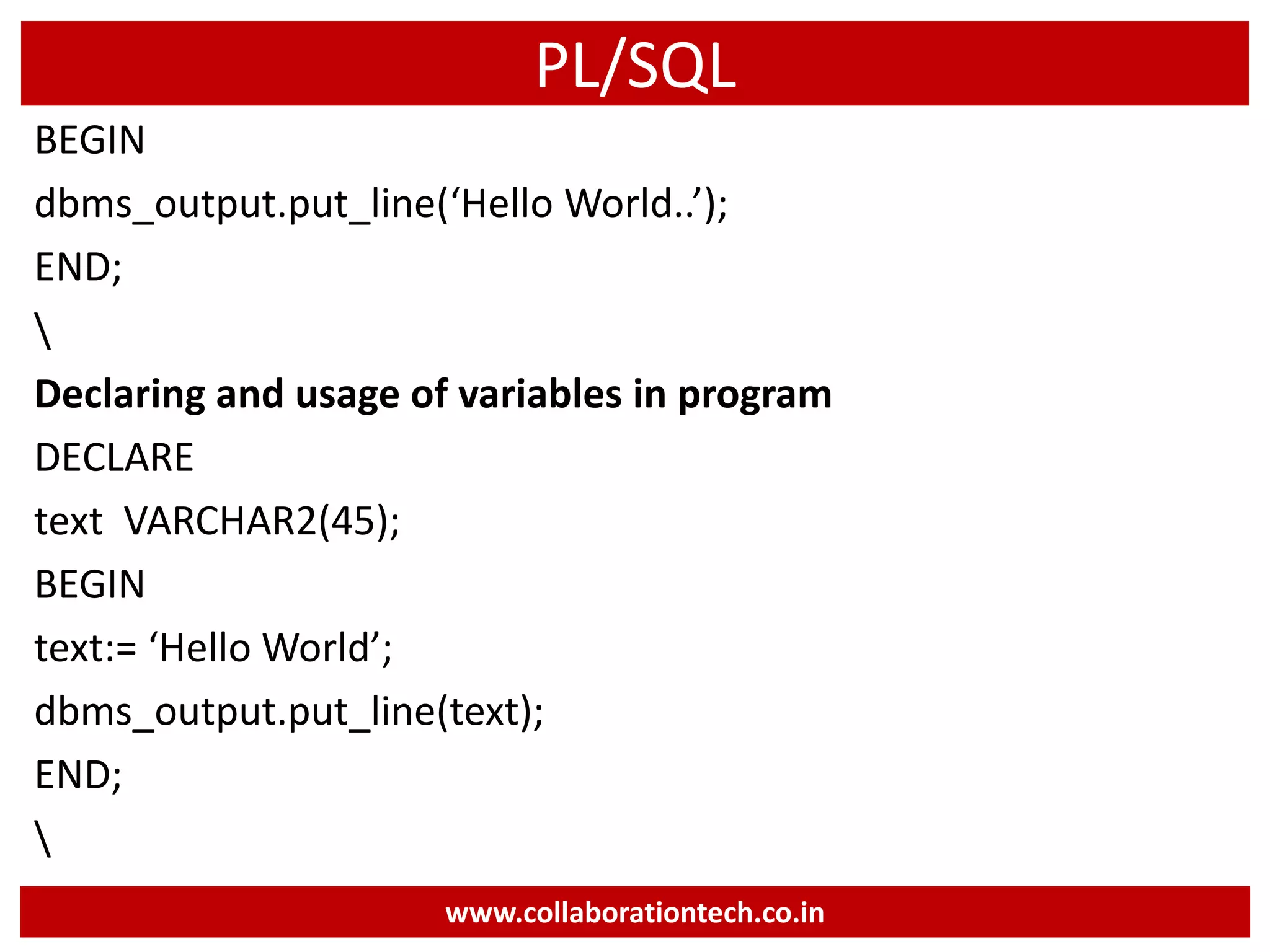 PL/SQL
BEGIN
dbms_output.put_line(‘Hello World..’);
END;

Declaring and usage of variables in program
DECLARE
text VARCHAR2(45);
BEGIN
text:= ‘Hello World’;
dbms_output.put_line(text);
END;

www.collaborationtech.co.in
 