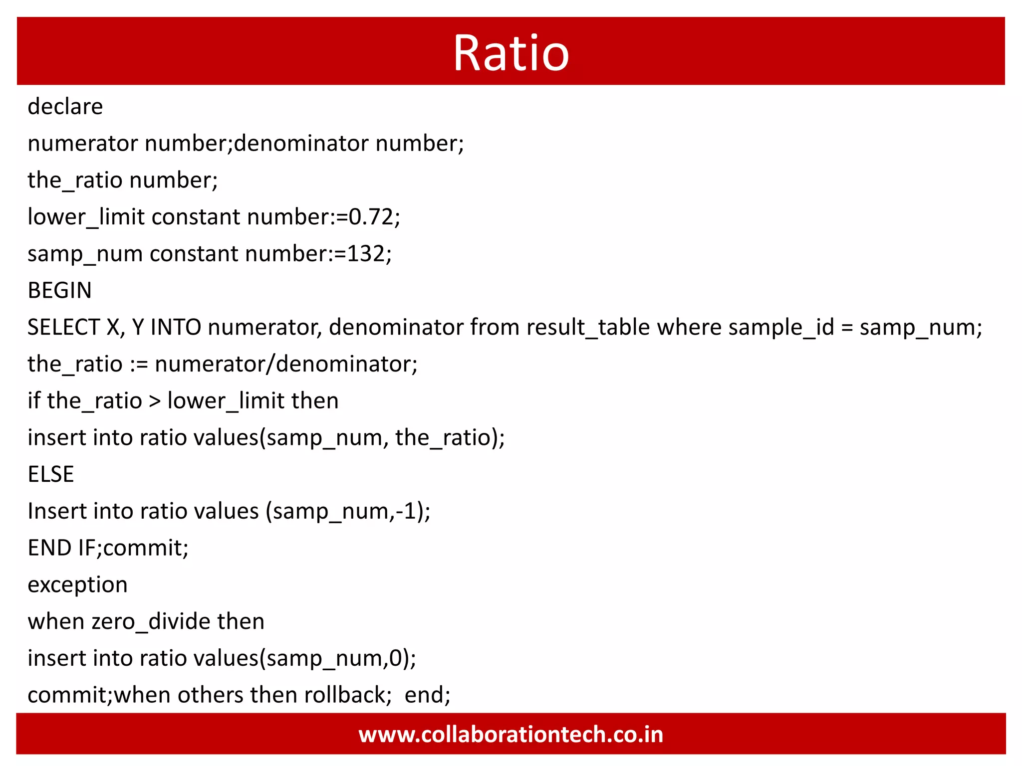 Ratio
declare
numerator number;denominator number;
the_ratio number;
lower_limit constant number:=0.72;
samp_num constant number:=132;
BEGIN
SELECT X, Y INTO numerator, denominator from result_table where sample_id = samp_num;
the_ratio := numerator/denominator;
if the_ratio > lower_limit then
insert into ratio values(samp_num, the_ratio);
ELSE
Insert into ratio values (samp_num,-1);
END IF;commit;
exception
when zero_divide then
insert into ratio values(samp_num,0);
commit;when others then rollback; end;
www.collaborationtech.co.in
 