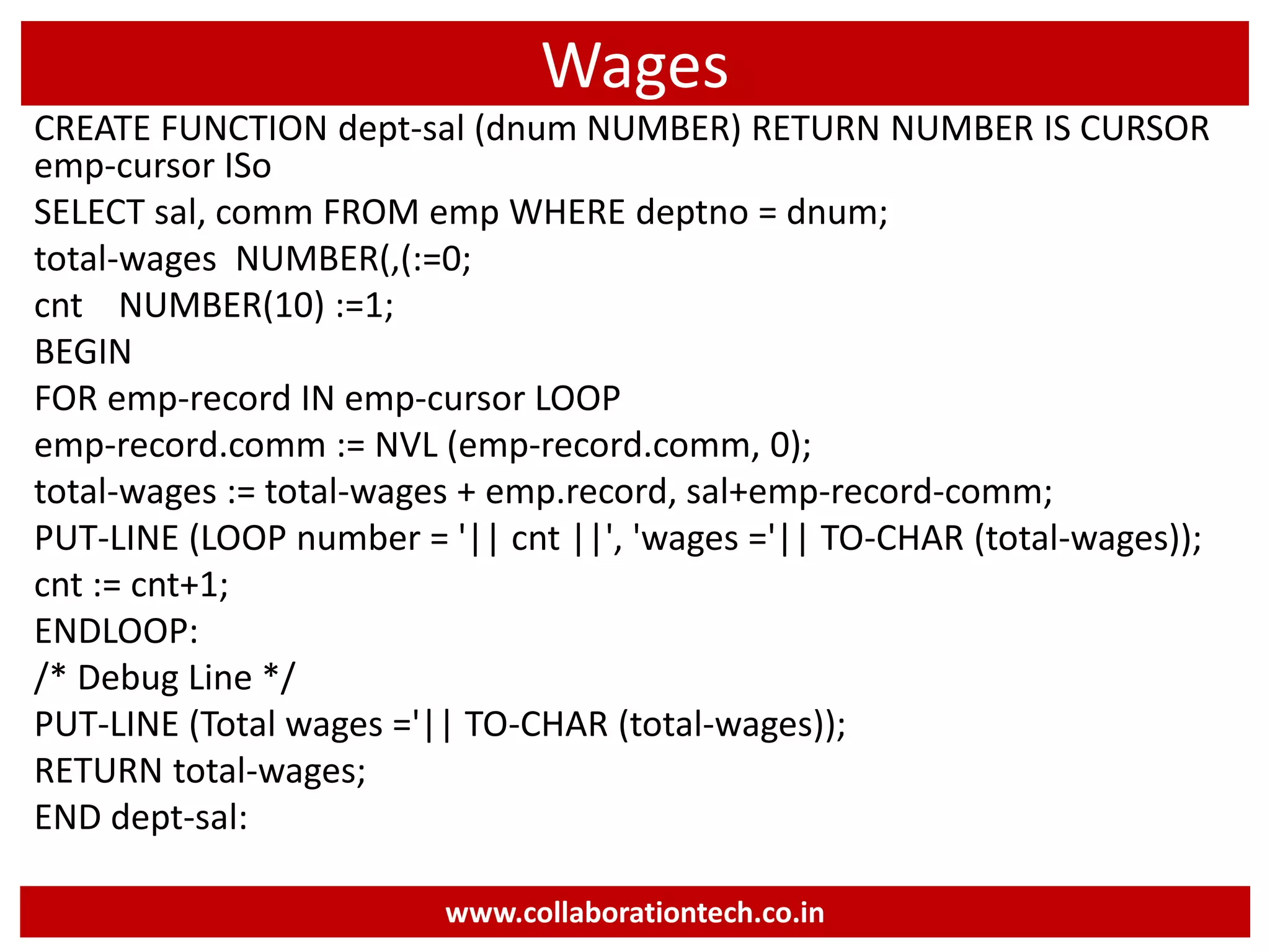Wages
CREATE FUNCTION dept-sal (dnum NUMBER) RETURN NUMBER IS CURSOR
emp-cursor ISo
SELECT sal, comm FROM emp WHERE deptno = dnum;
total-wages NUMBER(,(:=0;
cnt NUMBER(10) :=1;
BEGIN
FOR emp-record IN emp-cursor LOOP
emp-record.comm := NVL (emp-record.comm, 0);
total-wages := total-wages + emp.record, sal+emp-record-comm;
PUT-LINE (LOOP number = '|| cnt ||', 'wages ='|| TO-CHAR (total-wages));
cnt := cnt+1;
ENDLOOP:
/* Debug Line */
PUT-LINE (Total wages ='|| TO-CHAR (total-wages));
RETURN total-wages;
END dept-sal:
www.collaborationtech.co.in
 