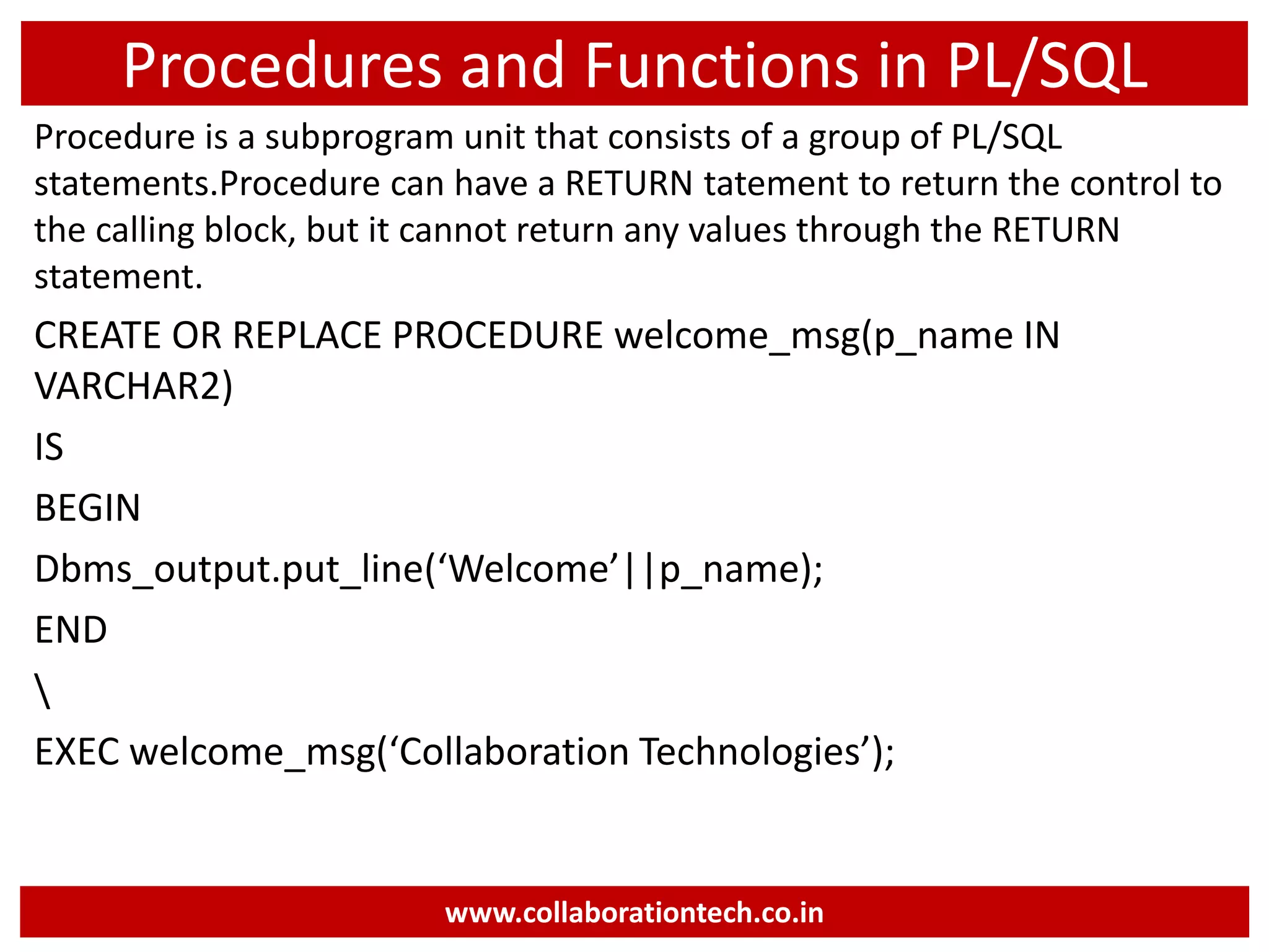 Procedures and Functions in PL/SQL
Procedure is a subprogram unit that consists of a group of PL/SQL
statements.Procedure can have a RETURN tatement to return the control to
the calling block, but it cannot return any values through the RETURN
statement.
CREATE OR REPLACE PROCEDURE welcome_msg(p_name IN
VARCHAR2)
IS
BEGIN
Dbms_output.put_line(‘Welcome’||p_name);
END

EXEC welcome_msg(‘Collaboration Technologies’);
www.collaborationtech.co.in
 