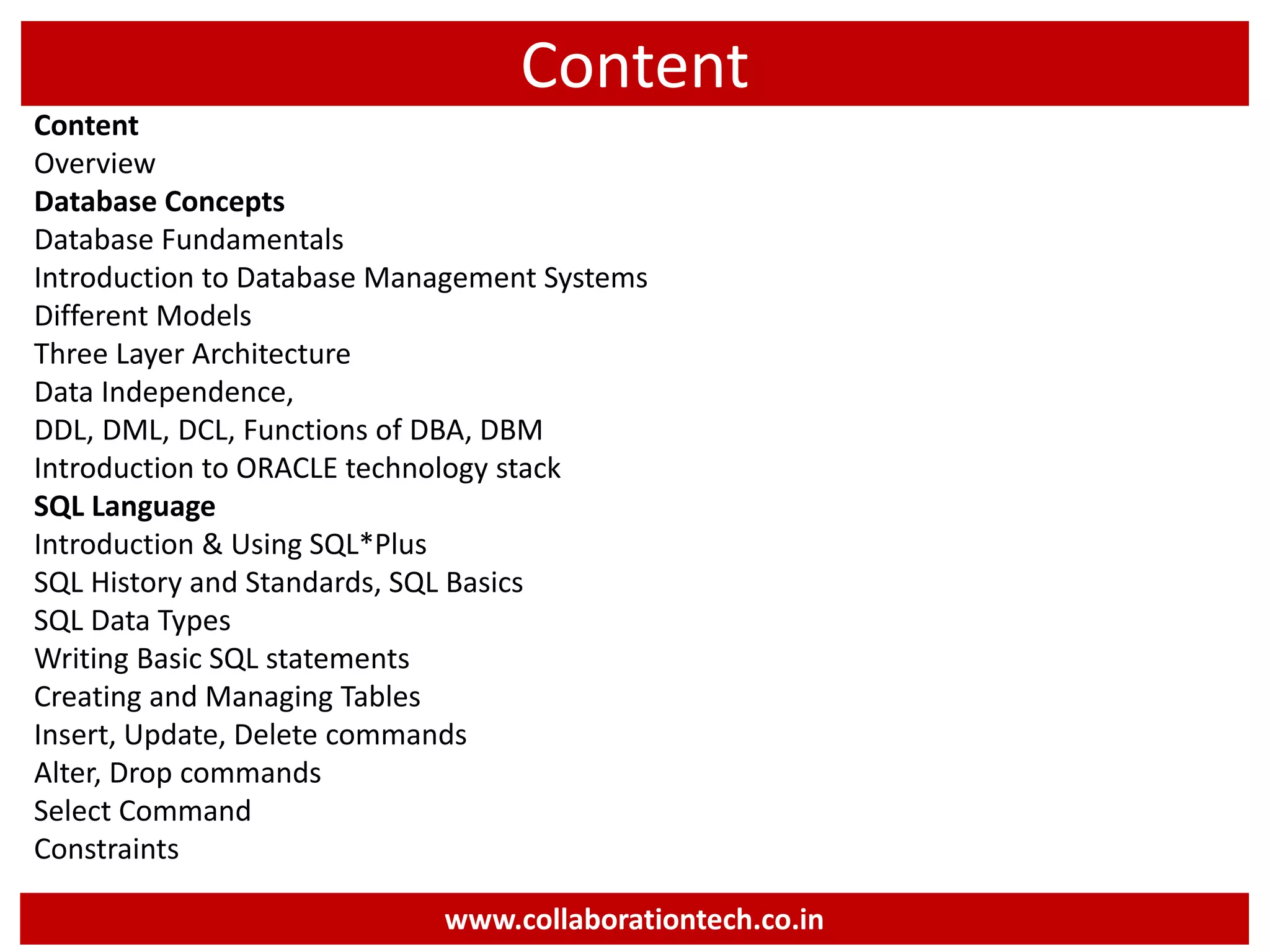 Content
Content
Overview
Database Concepts
Database Fundamentals
Introduction to Database Management Systems
Different Models
Three Layer Architecture
Data Independence,
DDL, DML, DCL, Functions of DBA, DBM
Introduction to ORACLE technology stack
SQL Language
Introduction & Using SQL*Plus
SQL History and Standards, SQL Basics
SQL Data Types
Writing Basic SQL statements
Creating and Managing Tables
Insert, Update, Delete commands
Alter, Drop commands
Select Command
Constraints
www.collaborationtech.co.in
 