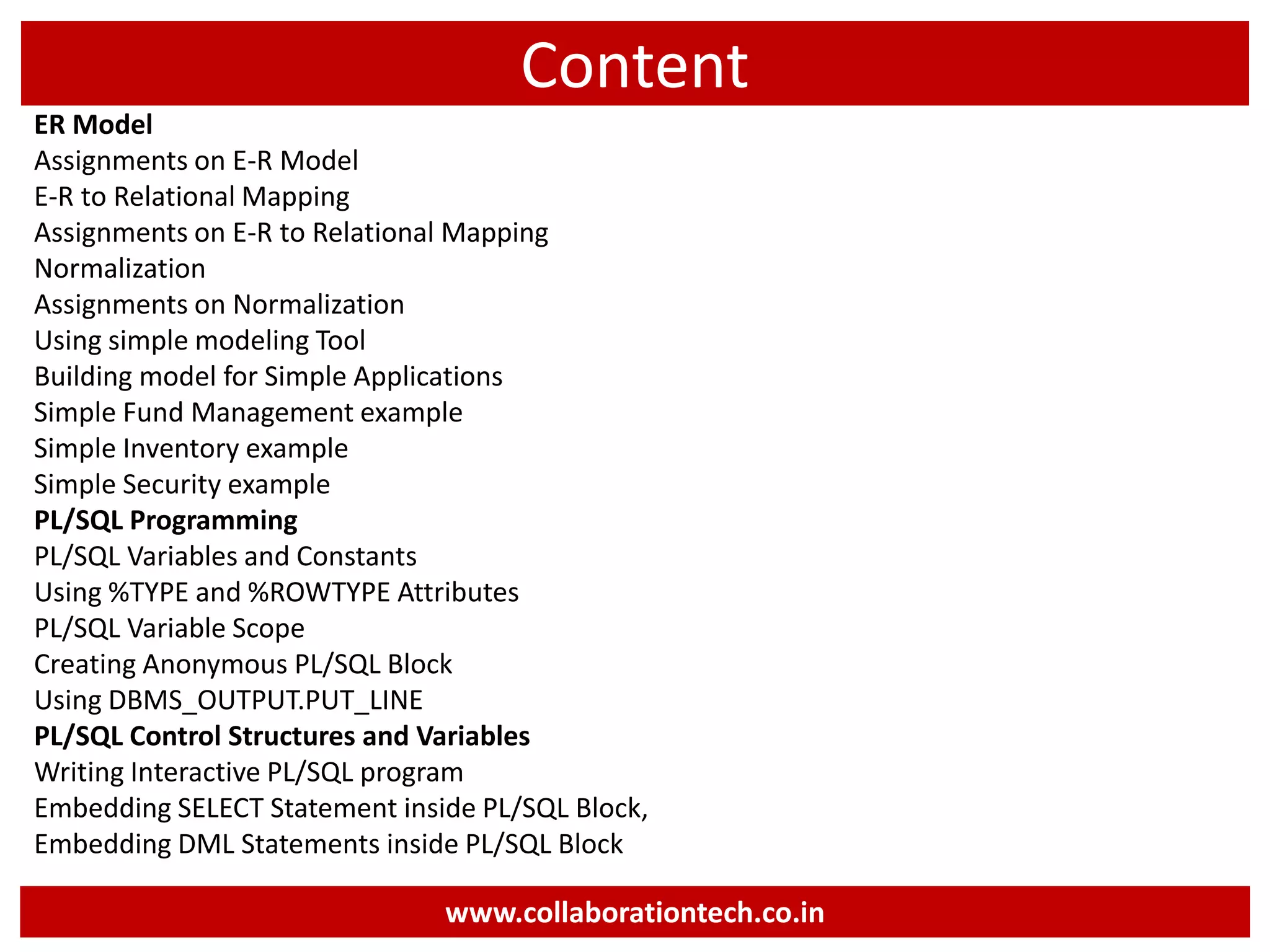 Content
ER Model
Assignments on E-R Model
E-R to Relational Mapping
Assignments on E-R to Relational Mapping
Normalization
Assignments on Normalization
Using simple modeling Tool
Building model for Simple Applications
Simple Fund Management example
Simple Inventory example
Simple Security example
PL/SQL Programming
PL/SQL Variables and Constants
Using %TYPE and %ROWTYPE Attributes
PL/SQL Variable Scope
Creating Anonymous PL/SQL Block
Using DBMS_OUTPUT.PUT_LINE
PL/SQL Control Structures and Variables
Writing Interactive PL/SQL program
Embedding SELECT Statement inside PL/SQL Block,
Embedding DML Statements inside PL/SQL Block
www.collaborationtech.co.in
 