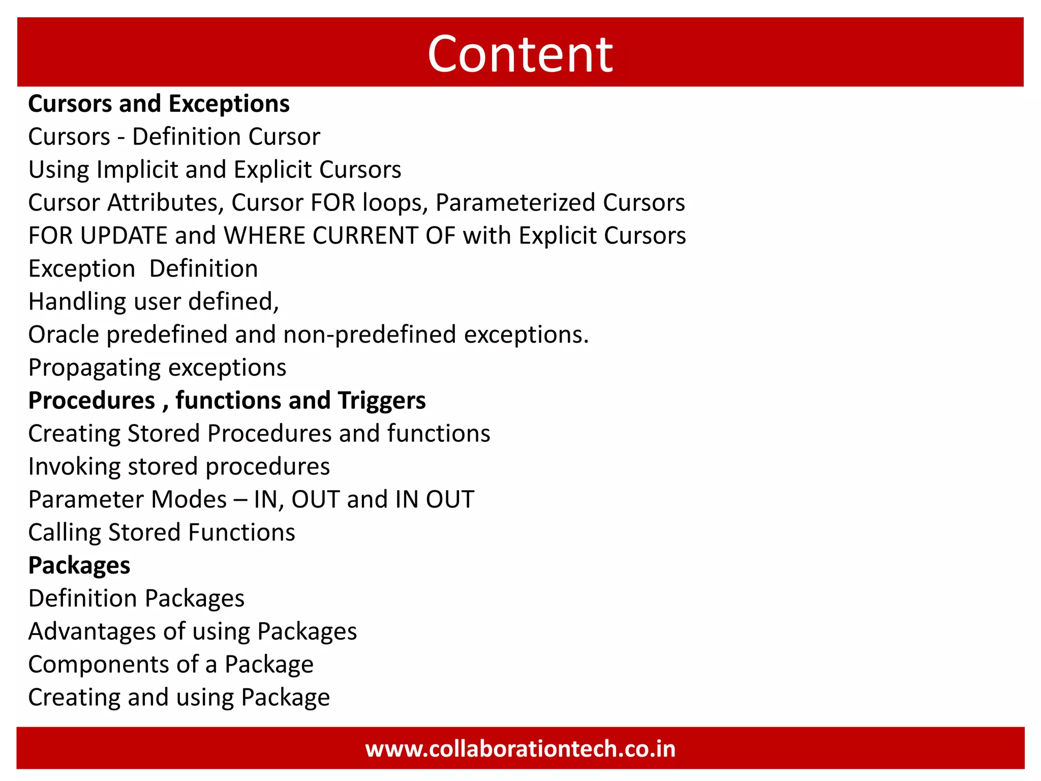 Content
Cursors and Exceptions
Cursors - Definition Cursor
Using Implicit and Explicit Cursors
Cursor Attributes, Cursor FOR loops, Parameterized Cursors
FOR UPDATE and WHERE CURRENT OF with Explicit Cursors
Exception Definition
Handling user defined,
Oracle predefined and non-predefined exceptions.
Propagating exceptions
Procedures , functions and Triggers
Creating Stored Procedures and functions
Invoking stored procedures
Parameter Modes – IN, OUT and IN OUT
Calling Stored Functions
Packages
Definition Packages
Advantages of using Packages
Components of a Package
Creating and using Package
www.collaborationtech.co.in
 