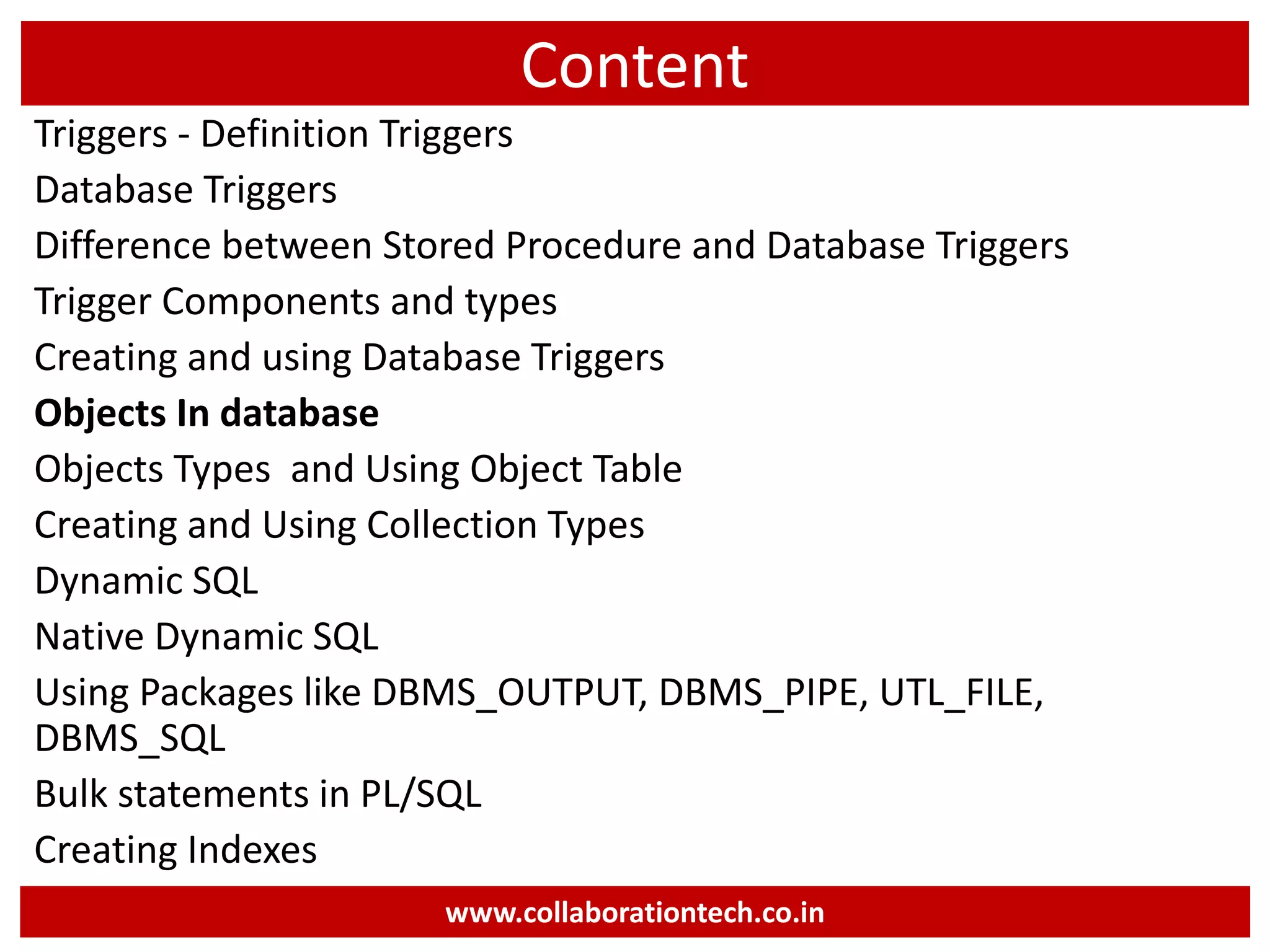 Content
Triggers - Definition Triggers
Database Triggers
Difference between Stored Procedure and Database Triggers
Trigger Components and types
Creating and using Database Triggers
Objects In database
Objects Types and Using Object Table
Creating and Using Collection Types
Dynamic SQL
Native Dynamic SQL
Using Packages like DBMS_OUTPUT, DBMS_PIPE, UTL_FILE,
DBMS_SQL
Bulk statements in PL/SQL
Creating Indexes
www.collaborationtech.co.in
 