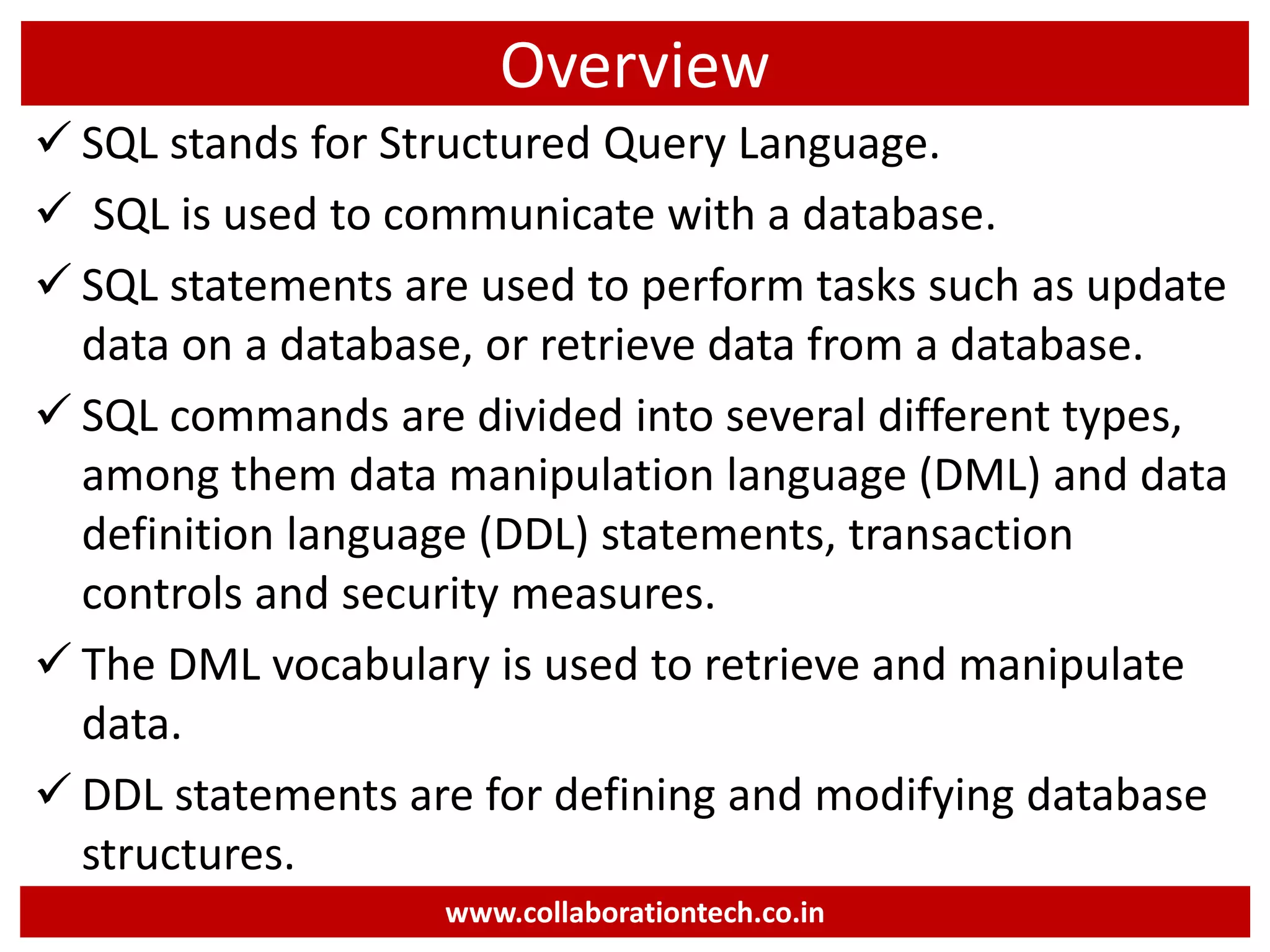 Overview
 SQL stands for Structured Query Language.
 SQL is used to communicate with a database.
 SQL statements are used to perform tasks such as update
data on a database, or retrieve data from a database.
 SQL commands are divided into several different types,
among them data manipulation language (DML) and data
definition language (DDL) statements, transaction
controls and security measures.
 The DML vocabulary is used to retrieve and manipulate
data.
 DDL statements are for defining and modifying database
structures.
www.collaborationtech.co.in
 
