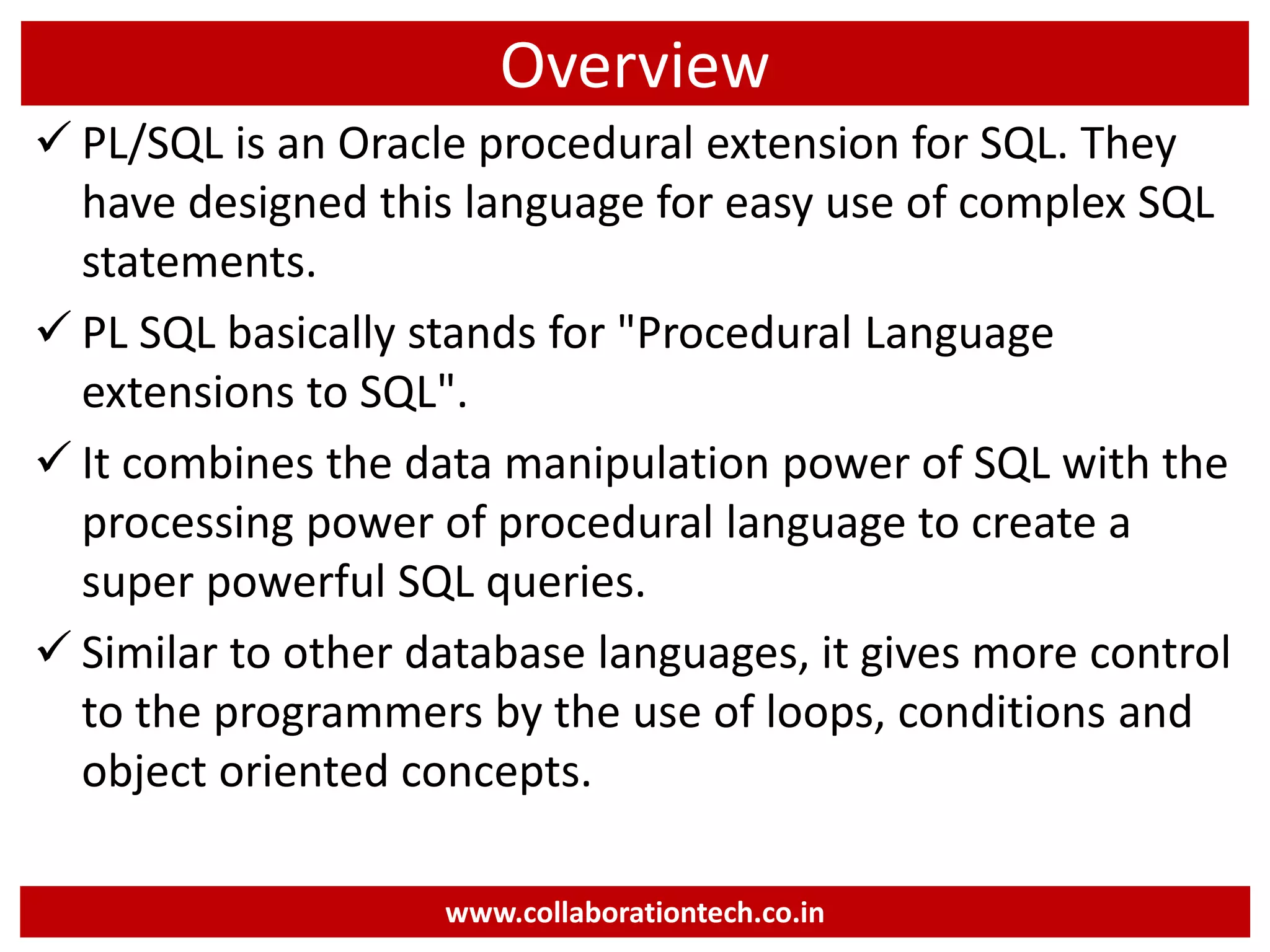 Overview
 PL/SQL is an Oracle procedural extension for SQL. They
have designed this language for easy use of complex SQL
statements.
 PL SQL basically stands for "Procedural Language
extensions to SQL".
 It combines the data manipulation power of SQL with the
processing power of procedural language to create a
super powerful SQL queries.
 Similar to other database languages, it gives more control
to the programmers by the use of loops, conditions and
object oriented concepts.
www.collaborationtech.co.in
 