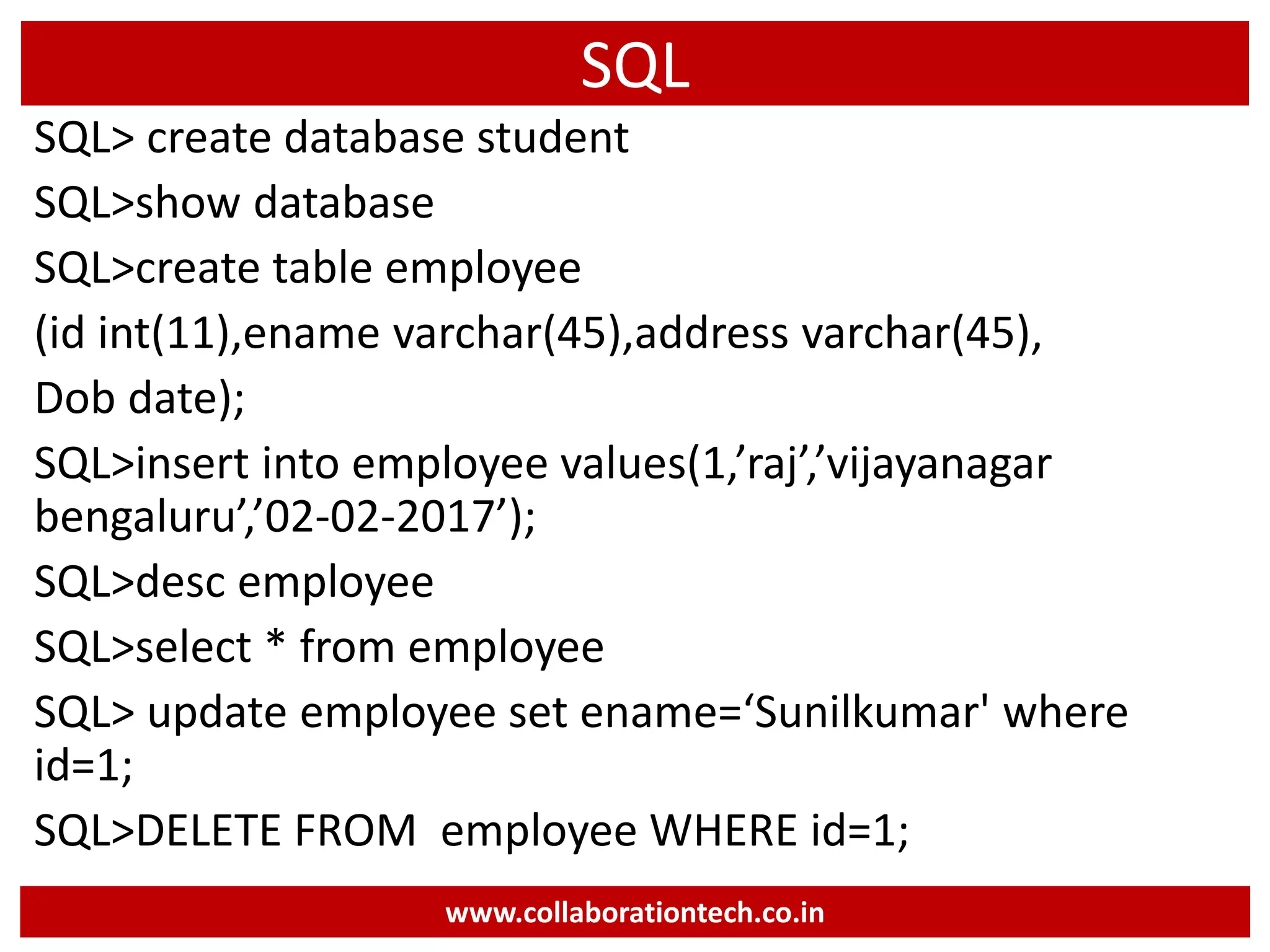 SQL
SQL> create database student
SQL>show database
SQL>create table employee
(id int(11),ename varchar(45),address varchar(45),
Dob date);
SQL>insert into employee values(1,’raj’,’vijayanagar
bengaluru’,’02-02-2017’);
SQL>desc employee
SQL>select * from employee
SQL> update employee set ename=‘Sunilkumar' where
id=1;
SQL>DELETE FROM employee WHERE id=1;
www.collaborationtech.co.in
 