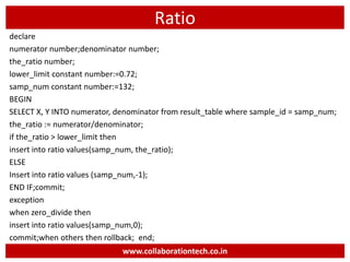Ratio
declare
numerator number;denominator number;
the_ratio number;
lower_limit constant number:=0.72;
samp_num constant number:=132;
BEGIN
SELECT X, Y INTO numerator, denominator from result_table where sample_id = samp_num;
the_ratio := numerator/denominator;
if the_ratio > lower_limit then
insert into ratio values(samp_num, the_ratio);
ELSE
Insert into ratio values (samp_num,-1);
END IF;commit;
exception
when zero_divide then
insert into ratio values(samp_num,0);
commit;when others then rollback; end;
www.collaborationtech.co.in
 
