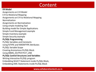 Content
ER Model
Assignments on E-R Model
E-R to Relational Mapping
Assignments on E-R to Relational Mapping
Normalization
Assignments on Normalization
Using simple modeling Tool
Building model for Simple Applications
Simple Fund Management example
Simple Inventory example
Simple Security example
PL/SQL Programming
PL/SQL Variables and Constants
Using %TYPE and %ROWTYPE Attributes
PL/SQL Variable Scope
Creating Anonymous PL/SQL Block
Using DBMS_OUTPUT.PUT_LINE
PL/SQL Control Structures and Variables
Writing Interactive PL/SQL program
Embedding SELECT Statement inside PL/SQL Block,
Embedding DML Statements inside PL/SQL Block
www.collaborationtech.co.in
 