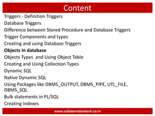 Content
Triggers - Definition Triggers
Database Triggers
Difference between Stored Procedure and Database Triggers
Trigger Components and types
Creating and using Database Triggers
Objects In database
Objects Types and Using Object Table
Creating and Using Collection Types
Dynamic SQL
Native Dynamic SQL
Using Packages like DBMS_OUTPUT, DBMS_PIPE, UTL_FILE,
DBMS_SQL
Bulk statements in PL/SQL
Creating Indexes
www.collaborationtech.co.in
 