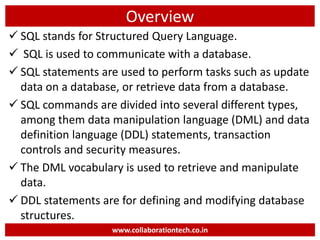 Overview
 SQL stands for Structured Query Language.
 SQL is used to communicate with a database.
 SQL statements are used to perform tasks such as update
data on a database, or retrieve data from a database.
 SQL commands are divided into several different types,
among them data manipulation language (DML) and data
definition language (DDL) statements, transaction
controls and security measures.
 The DML vocabulary is used to retrieve and manipulate
data.
 DDL statements are for defining and modifying database
structures.
www.collaborationtech.co.in
 
