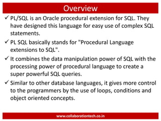 Overview
 PL/SQL is an Oracle procedural extension for SQL. They
have designed this language for easy use of complex SQL
statements.
 PL SQL basically stands for "Procedural Language
extensions to SQL".
 It combines the data manipulation power of SQL with the
processing power of procedural language to create a
super powerful SQL queries.
 Similar to other database languages, it gives more control
to the programmers by the use of loops, conditions and
object oriented concepts.
www.collaborationtech.co.in
 