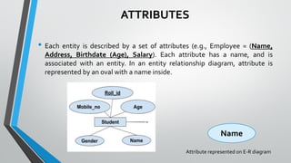 ATTRIBUTES
• Each entity is described by a set of attributes (e.g., Employee = (Name,
Address, Birthdate (Age), Salary). Each attribute has a name, and is
associated with an entity. In an entity relationship diagram, attribute is
represented by an oval with a name inside.
Name
Attribute represented on E-R diagram
 