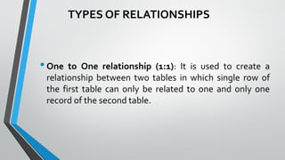 •One to One relationship (1:1): It is used to create a
relationship between two tables in which single row of
the first table can only be related to one and only one
record of the second table.
TYPES OF RELATIONSHIPS
 