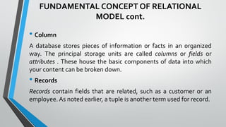 FUNDAMENTAL CONCEPT OF RELATIONAL
MODEL cont.
• Column
A database stores pieces of information or facts in an organized
way. The principal storage units are called columns or fields or
attributes . These house the basic components of data into which
your content can be broken down.
• Records
Records contain fields that are related, such as a customer or an
employee. As noted earlier, a tuple is another term used for record.
 