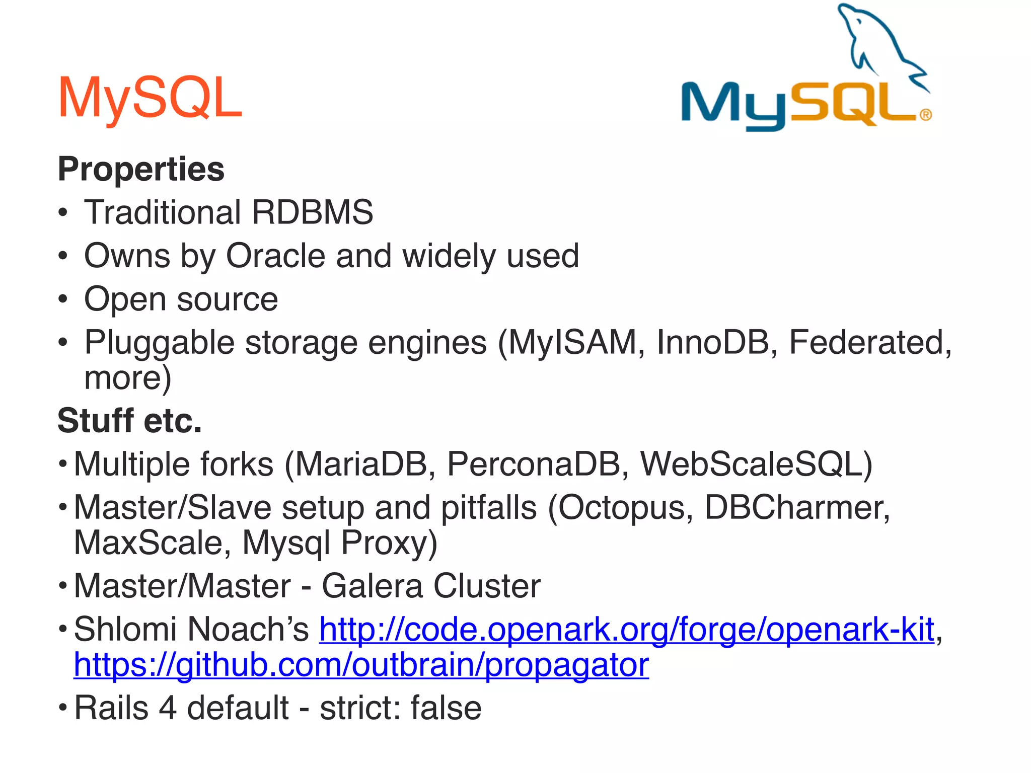 MySQL 
Properties 
• Traditional RDBMS 
• Owns by Oracle and widely used 
• Open source 
• Pluggable storage engines (MyISAM, InnoDB, Federated, 
more) 
Stuff etc. 
•Multiple forks (MariaDB, PerconaDB, WebScaleSQL) 
•Master/Slave setup and pitfalls (Octopus, DBCharmer, 
MaxScale, Mysql Proxy) 
•Master/Master - Galera Cluster 
•Shlomi Noach’s http://code.openark.org/forge/openark-kit, 
https://github.com/outbrain/propagator 
•Rails 4 default - strict: false 
 