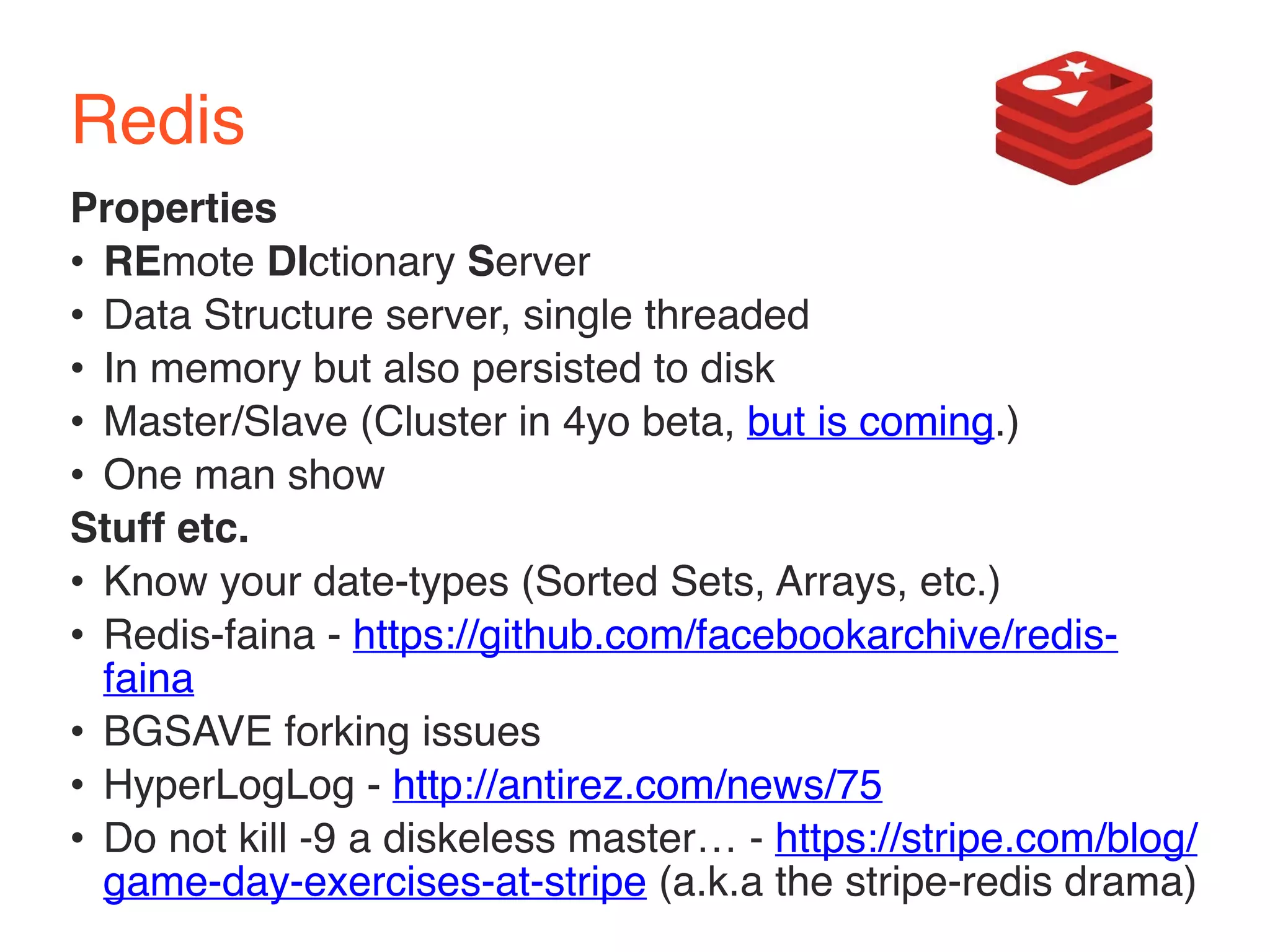 Redis 
Properties 
• REmote DIctionary Server 
• Data Structure server, single threaded 
• In memory but also persisted to disk 
• Master/Slave (Cluster in 4yo beta, but is coming.) 
• One man show 
Stuff etc. 
• Know your date-types (Sorted Sets, Arrays, etc.) 
• Redis-faina - https://github.com/facebookarchive/redis-faina 
• BGSAVE forking issues 
• HyperLogLog - http://antirez.com/news/75 
• Do not kill -9 a diskeless master… - https://stripe.com/blog/ 
game-day-exercises-at-stripe (a.k.a the stripe-redis drama) 
 