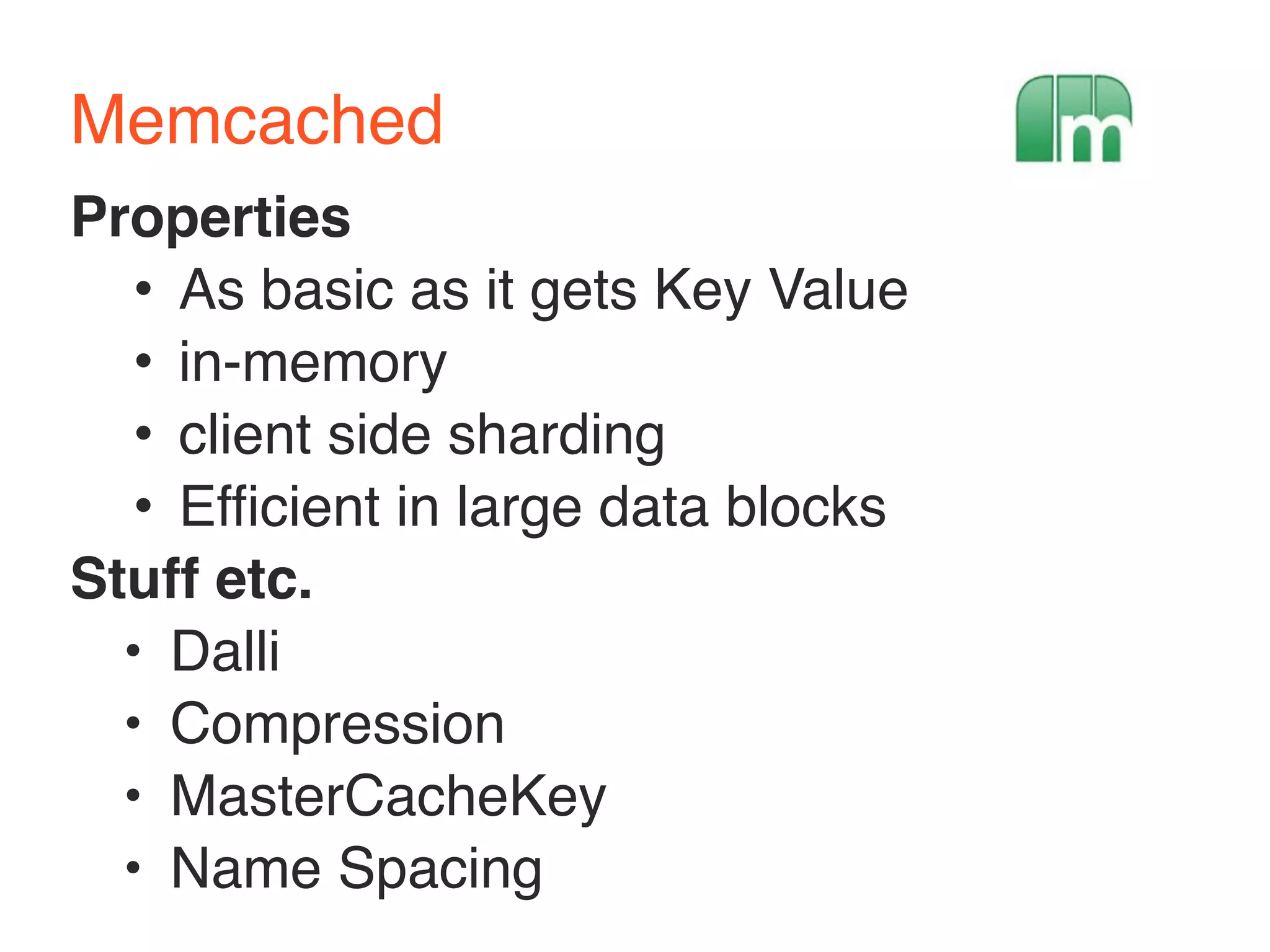 Memcached 
Properties 
• As basic as it gets Key Value 
• in-memory 
• client side sharding 
• Efficient in large data blocks 
Stuff etc. 
• Dalli 
• Compression 
• MasterCacheKey 
• Name Spacing 
 