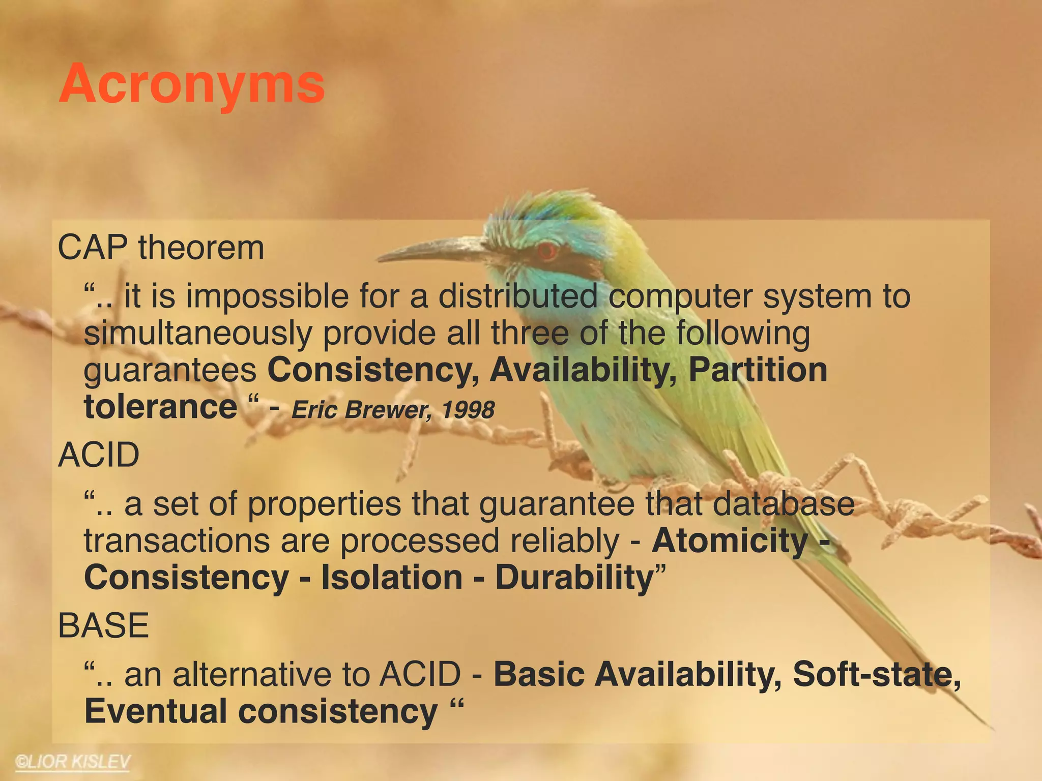 Acronyms 
CAP theorem 
“.. it is impossible for a distributed computer system to 
simultaneously provide all three of the following 
guarantees Consistency, Availability, Partition 
tolerance “ - Eric Brewer, 1998 
ACID 
“.. a set of properties that guarantee that database 
transactions are processed reliably - Atomicity - 
Consistency - Isolation - Durability” 
BASE 
“.. an alternative to ACID - Basic Availability, Soft-state, 
Eventual consistency “ 
 
