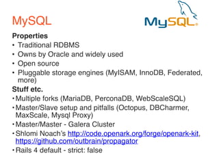 MySQL 
Properties 
• Traditional RDBMS 
• Owns by Oracle and widely used 
• Open source 
• Pluggable storage engines (MyISAM, InnoDB, Federated, 
more) 
Stuff etc. 
•Multiple forks (MariaDB, PerconaDB, WebScaleSQL) 
•Master/Slave setup and pitfalls (Octopus, DBCharmer, 
MaxScale, Mysql Proxy) 
•Master/Master - Galera Cluster 
•Shlomi Noach’s http://code.openark.org/forge/openark-kit, 
https://github.com/outbrain/propagator 
•Rails 4 default - strict: false 
 