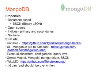 MongoDB 
Properties 
• Document based 
• BSON (Binary JSON) 
• Open source 
• Indices - primary and secondaries 
• No Joins 
Stuff etc. 
•Console - https://github.com/TylerBrock/mongo-hacker 
•UI - Mongohub (up to date fork - https://github.com/ 
jeromelebel/MongoHub-Mac) 
•Eventual consistent, configurable, query level 
•Gems: Moped, Mongoid, mongo-driver, BSON 
•TokuMX- https://github.com/Tokutek/mongo 
•_id can (and should) be overwritten. 
 