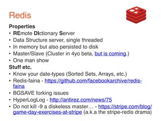 Redis 
Properties 
• REmote DIctionary Server 
• Data Structure server, single threaded 
• In memory but also persisted to disk 
• Master/Slave (Cluster in 4yo beta, but is coming.) 
• One man show 
Stuff etc. 
• Know your date-types (Sorted Sets, Arrays, etc.) 
• Redis-faina - https://github.com/facebookarchive/redis-faina 
• BGSAVE forking issues 
• HyperLogLog - http://antirez.com/news/75 
• Do not kill -9 a diskeless master… - https://stripe.com/blog/ 
game-day-exercises-at-stripe (a.k.a the stripe-redis drama) 
 