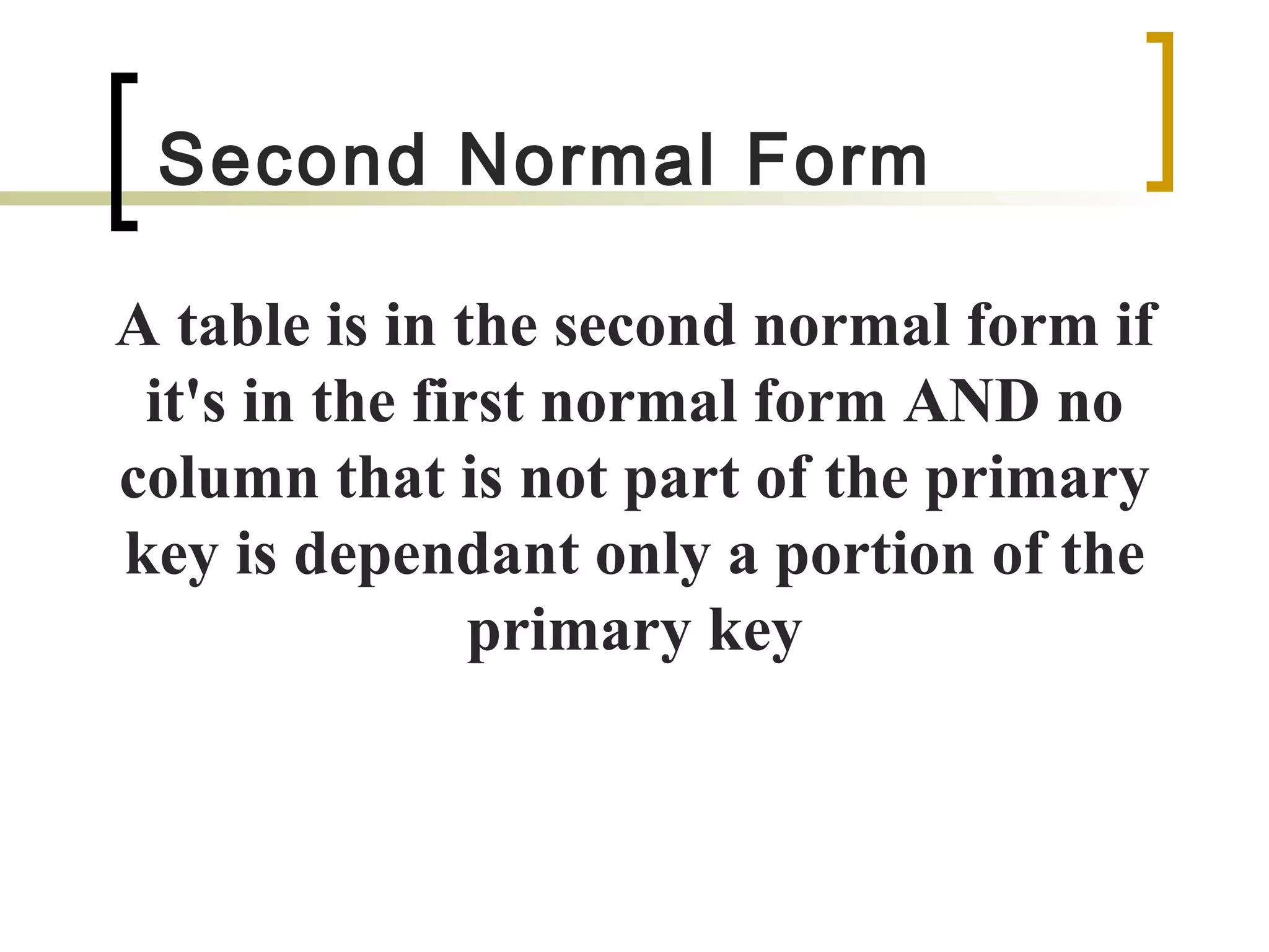 Second Normal Form A table is in the second normal form if it's in the first normal form AND no column that is not part of the primary key is dependant only a portion of the primary key 