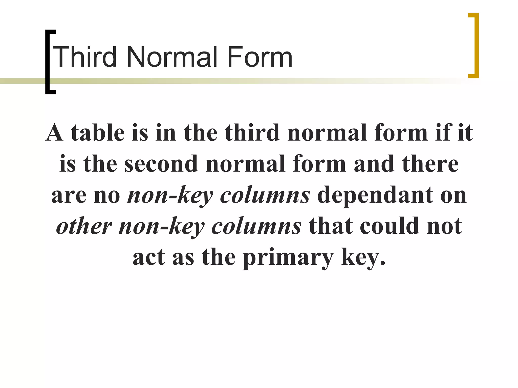 Third Normal Form A table is in the third normal form if it is the second normal form and there are no  non-key columns  dependant on  other non-key columns  that could not act as the primary key. 