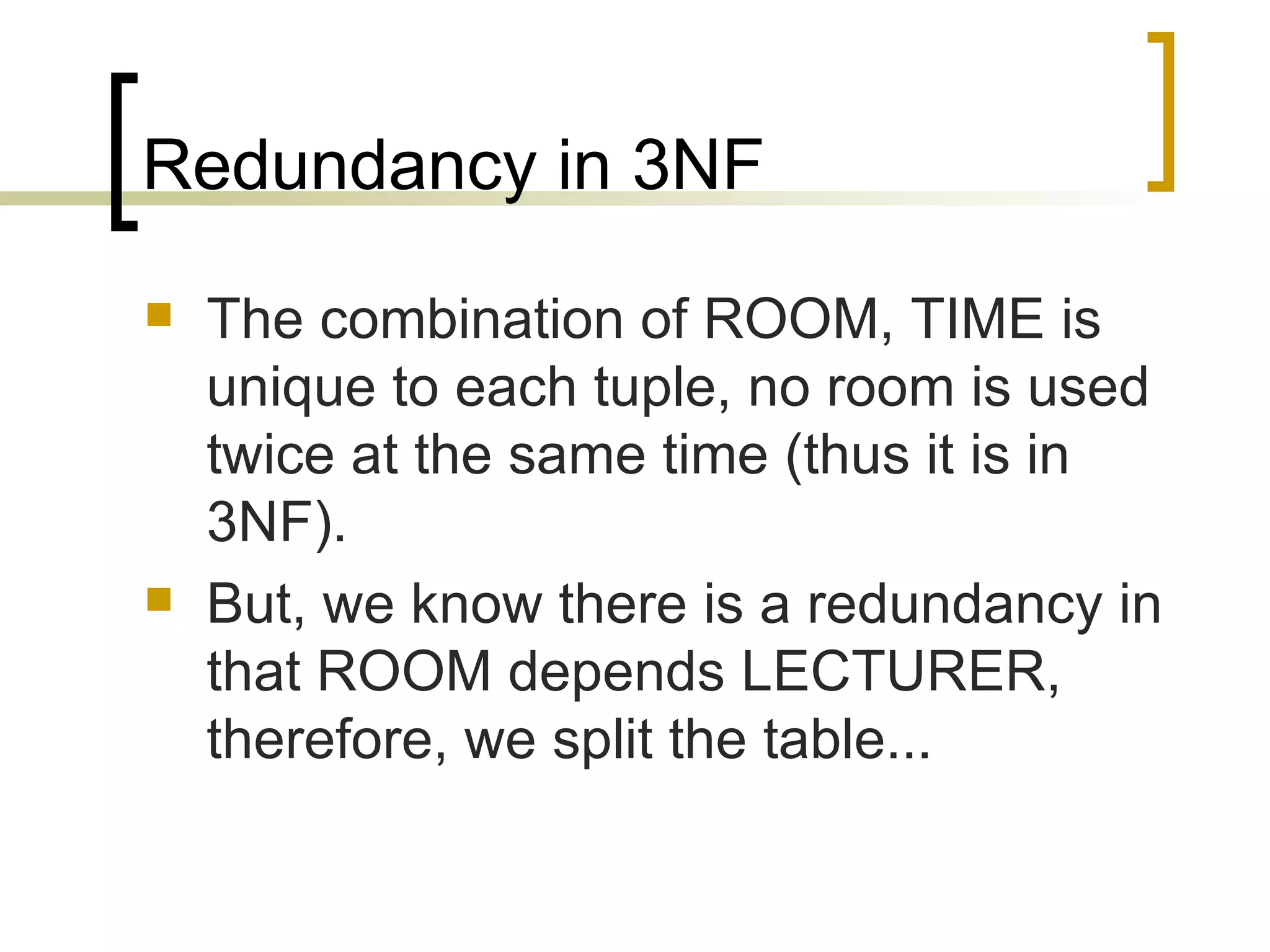 Redundancy in 3NF The combination of ROOM, TIME is unique to each tuple, no room is used twice at the same time (thus it is in 3NF). But, we know there is a redundancy in that ROOM depends LECTURER, therefore, we split the table... 