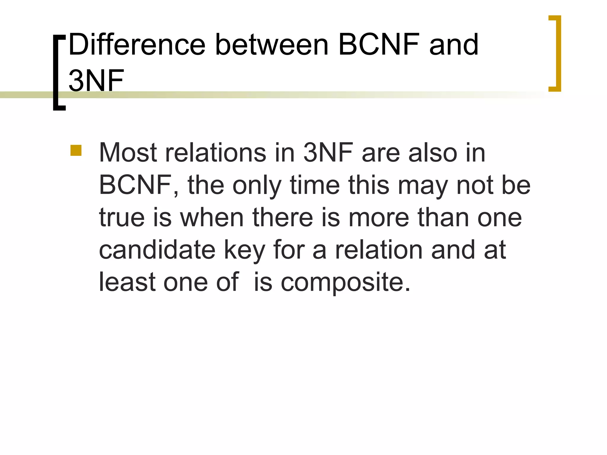 Difference between BCNF and 3NF Most relations in 3NF are also in BCNF, the only time this may not be true is when there is more than one candidate key for a relation and at least one of  is composite. 