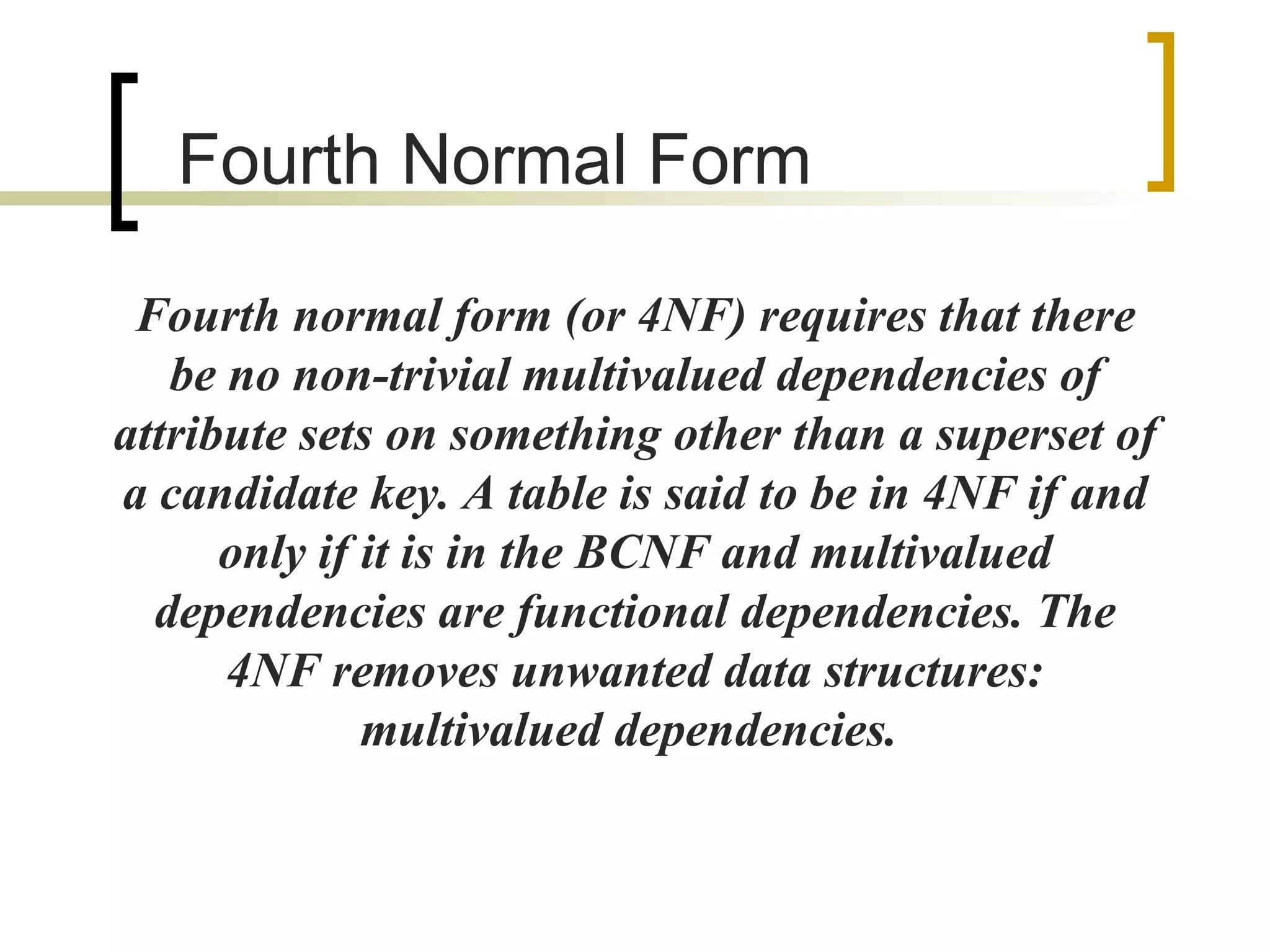 Fourth  Normal Form Fourth normal form (or 4NF) requires that there be no non-trivial multivalued dependencies of attribute sets on something other than a superset of a candidate key. A table is said to be in 4NF if and only if it is in the BCNF and multivalued dependencies are functional dependencies. The 4NF removes unwanted data structures: multivalued dependencies.  