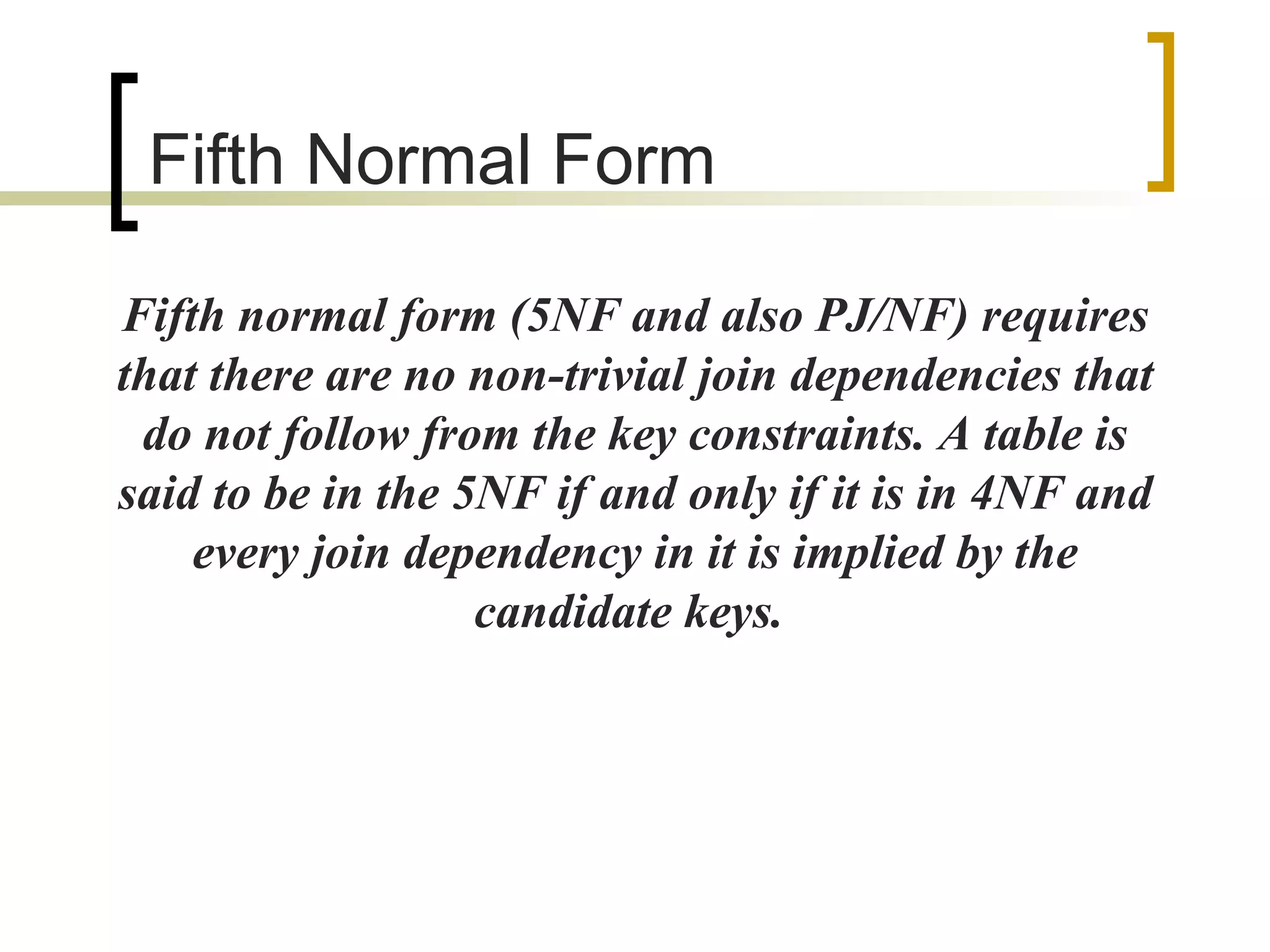 Fifth  Normal Form Fifth normal form (5NF and also PJ/NF) requires that there are no non-trivial join dependencies that do not follow from the key constraints. A table is said to be in the 5NF if and only if it is in 4NF and every join dependency in it is implied by the candidate keys.  