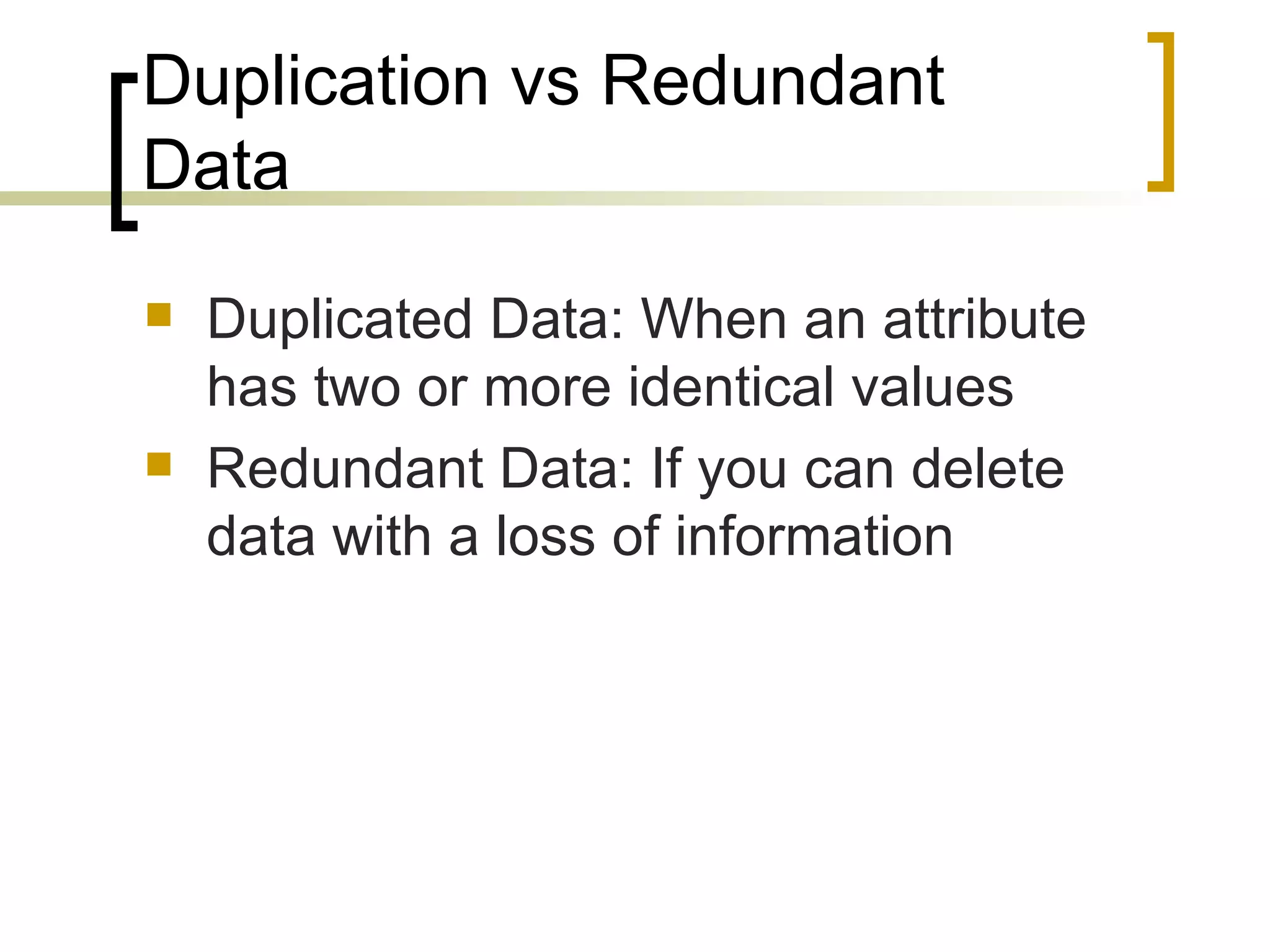 Duplication vs Redundant Data Duplicated Data: When an attribute has two or more identical values Redundant Data: If you can delete data with a loss of information 