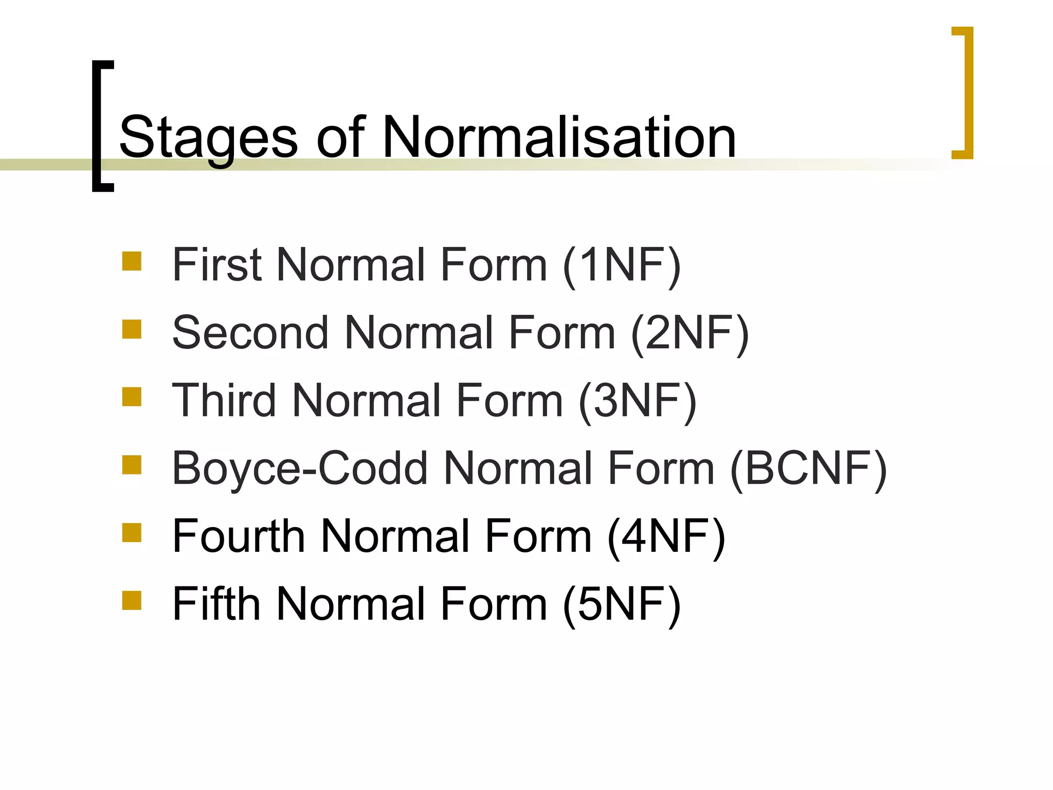 Stages of Normalisation First Normal Form (1NF) Second Normal Form (2NF) Third Normal Form (3NF) Boyce-Codd Normal Form (BCNF) Fourth Normal Form (4NF) Fifth Normal Form (5NF) 