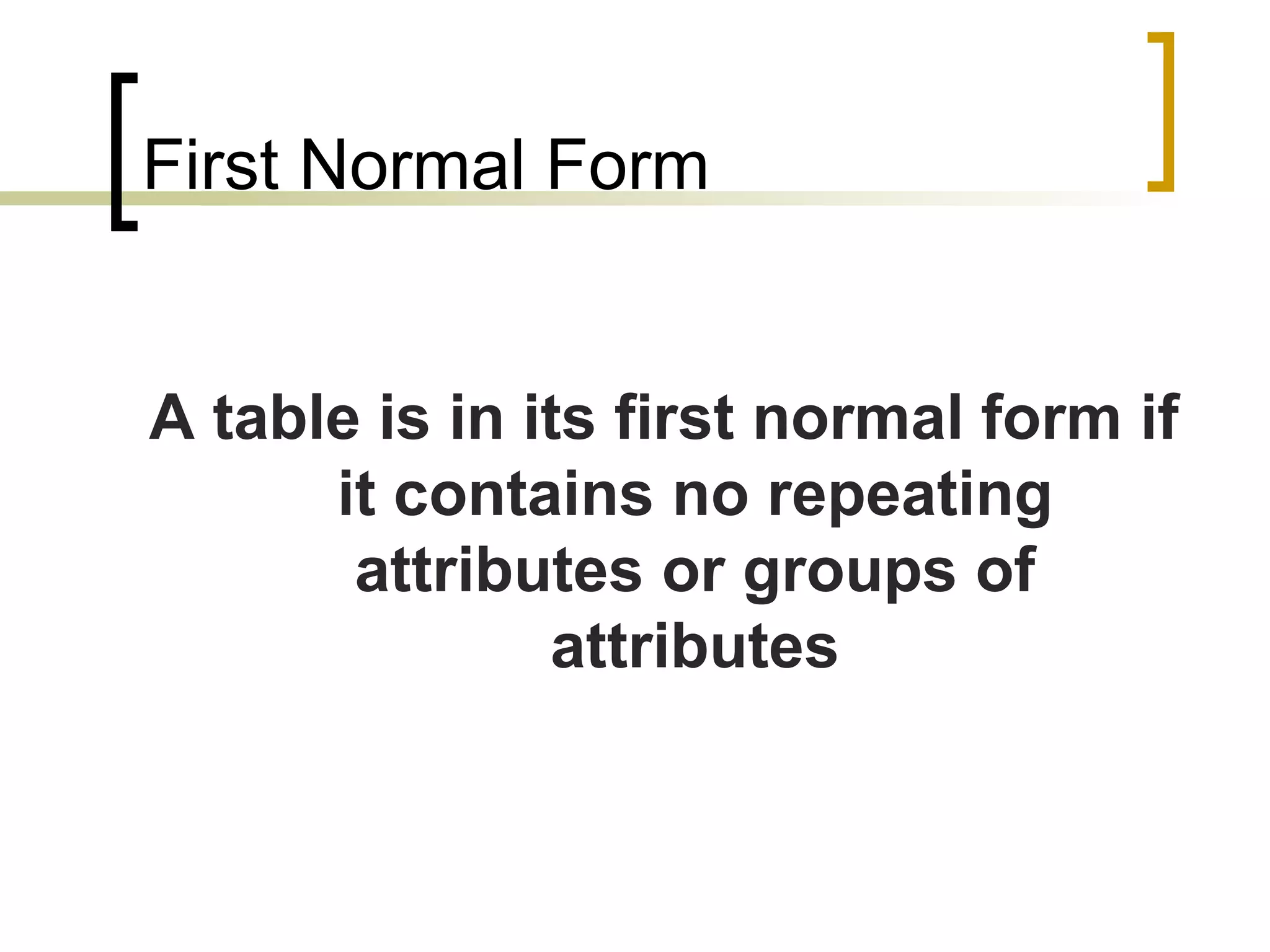 First Normal Form A table is in its first normal form if it contains no repeating attributes or groups of attributes 