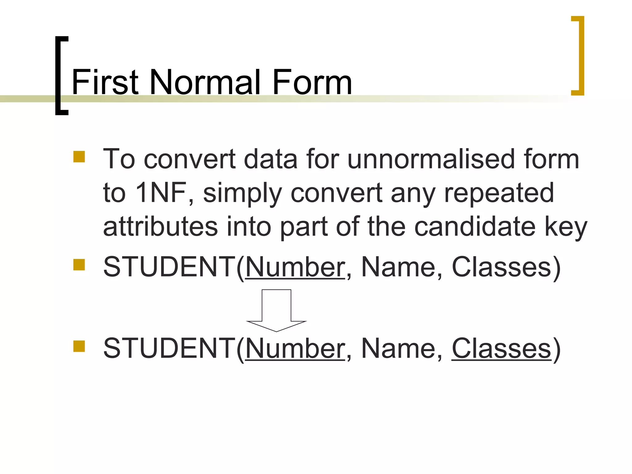 First Normal Form To convert data for unnormalised form to 1NF, simply convert any repeated attributes into part of the candidate key STUDENT( Number , Name, Classes) STUDENT( Number , Name,  Classes ) 
