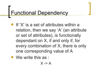 Functional Dependency If ‘X’ is a set of attributes within a relation, then we say ‘A’ (an attribute or set of attributes), is functionally dependant on X, if and only if, for every combination of X, there is only one corresponding value of A We write this as : X -> A  
