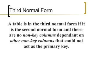 Third Normal Form A table is in the third normal form if it is the second normal form and there are no  non-key columns  dependant on  other non-key columns  that could not act as the primary key. 