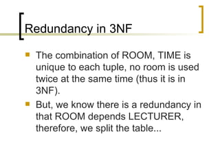 Redundancy in 3NF The combination of ROOM, TIME is unique to each tuple, no room is used twice at the same time (thus it is in 3NF). But, we know there is a redundancy in that ROOM depends LECTURER, therefore, we split the table... 
