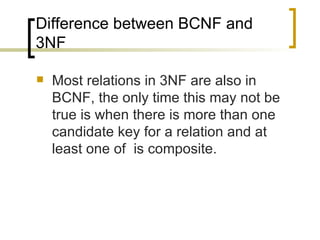 Difference between BCNF and 3NF Most relations in 3NF are also in BCNF, the only time this may not be true is when there is more than one candidate key for a relation and at least one of  is composite. 